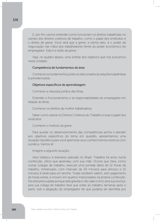 U4
180 Férias, trabalho da mulher e Direito Coletivo do Trabalho
E, por fim, vamos entender como funcionam os direitos trabalhistas no
campo dos direitos coletivos de trabalho, como o papel dos sindicatos e
o direito de greve. Você verá que a greve, a última ratio, é o poder de
negociação nas mãos dos trabalhadores frente ao poder econômico do
empregador. Esta é a razão da greve.
Veja, no quadro abaixo, uma síntese dos objetivos que nós buscamos
nesta Unidade:
Competência de fundamentos de área
Conhecerosfundamentosjurídicosrelacionadosàsrelaçõestrabalhistas
e previdenciárias.
Objetivos específicos de aprendizagem
Conhecer a natureza jurídica das férias.
Entender o funcionamento e as responsabilidades do empregador em
relação às férias.
Conhecer os direitos da mulher trabalhadora.
Saber como operar os Direitos Coletivos do Trabalho e qual o papel dos
sindicatos.
Conhecer o instituto da greve.
Para auxiliar no desenvolvimento das competências acima e atender
aos objetivos específicos do tema em questão, apresentamos uma
situação hipotética para você aprimorar seus conhecimentos teóricos com
a prática. Vamos lá!
Imagine a seguinte situação:
Vera Vellasco é boliviana radicada no Brasil. Trabalha há anos numa
confecção, ofício que aprendeu com sua mãe. Ocorre que Vera, como
outras colegas de trabalho, executa uma jornada diária de 12 horas de
trabalho, ininterrupto, com intervalo de 20 minutos para almoço e 10
minutos à tarde para um lanche. Todas recebem salário, sem pagamento
de horas extras, e moram em quartos improvisados na própria confecção.
Ela está preocupada porque está grávida e não sabe como será sua licença,
pois sua colega de trabalho teve que voltar ao trabalho semanas após o
parto, sob a alegação do empregador de que poderia ser demitida por
 