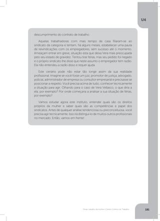 U4
181Férias, trabalho da mulher e Direito Coletivo do Trabalho
descumprimento do contrato de trabalho.
Aquelas trabalhadoras com mais tempo de casa filiaram-se ao
sindicato da categoria e tentam, há alguns meses, estabelecer uma pauta
de reivindicações com os empregadores, sem sucesso até o momento.
Ameaçam entrar em greve, situação esta que deixa Vera mais preocupada
pelo seu estado de gravidez. Tentou tirar férias, mas seu pedido foi negado
e o próprio sindicato lhe disse que neste assunto o empregador tem razão.
Ela não entendeu a razão disso e requer ajuda.
Este cenário pode não estar tão longe assim da sua realidade
profissional. Imagine se você fosse um juiz, promotor de justiça, advogado,
policial, administrador de empresa ou consultor empresarial e precisasse se
posicionar a respeito. Você precisa acima de tudo, conhecer tecnicamente
a situação para agir. Olhando para o caso de Vera Vellasco, o que diria a
ela, por exemplo? Por onde começaria a analisar a sua situação de férias,
por exemplo?
Vamos estudar agora este instituto, entender quais são os direitos
próprios da mulher e saber quais são as competências e papel dos
sindicatos. Antes de qualquer análise tendenciosa ou preconceituosa, você
precisa agir tecnicamente. Isso irá distingui-lo de muitos outros profissionais
no mercado. Então, vamos em frente!
 