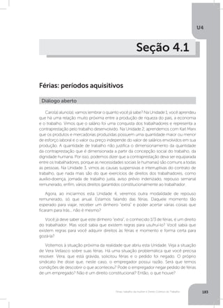 U4
183Férias, trabalho da mulher e Direito Coletivo do Trabalho
Seção 4.1
Férias: períodos aquisitivos
Caro(a) aluno(a), vamos lembrar o quanto você já sabe? Na Unidade 1, você aprendeu
que há uma relação muito próxima entre a produção de riqueza do país, a economia
e o trabalho. Vimos que o salário foi uma conquista dos trabalhadores e representa a
contraprestação pelo trabalho desenvolvido. Na Unidade 2, aprendemos com Karl Marx
que os produtos e mercadorias produzidas possuem uma quantidade maior ou menor
de esforço laboral e o valor ou preço independe do valor de salários envolvidos em sua
produção. A quantidade de trabalho não justifica o dimensionamento da quantidade
da contraprestação que é dimensionada a partir da concepção social do trabalho, da
dignidade humana. Por isso, podemos dizer que a contraprestação deva ser equiparada
entre os trabalhadores, porque as necessidades sociais (e humanas) são comuns a todas
as pessoas. Na Unidade 3, vimos as causas suspensivas e interruptivas do contrato de
trabalho, que nada mais são do que exercícios de direitos dos trabalhadores, como
auxílio-doença, jornada de trabalho justa, aviso prévio indenizado, repouso semanal
remunerado, enfim, vários direitos garantidos constitucionalmente ao trabalhador.
Agora, ao iniciarmos esta Unidade 4, veremos outra modalidade de repouso
remunerado, só que anual. Estamos falando das férias. Daquele momento tão
esperado para viajar, receber um dinheiro “extra” e poder acertar várias coisas que
ficaram para trás... não é mesmo?
Você já deve saber que este dinheiro “extra”, o conhecido 1/3 de férias, é um direito
do trabalhador. Mas você sabia que existem regras para usufruí-lo? Você sabia que
existem regras para você adquirir direitos às férias e momento e forma certa para
gozá-la?
Voltemos à situação próxima da realidade que abriu esta Unidade. Veja a situação
de Vera Vellasco sobre suas férias. Há uma situação problemática que você precisa
resolver. Vera, que está grávida, solicitou férias e o pedido foi negado. O próprio
sindicato lhe disse que, neste caso, o empregador possui razão. Será que temos
condições de descobrir o que aconteceu? Pode o empregador negar pedido de férias
de um empregado? Não é um direito constitucional? Então, o que houve?
Diálogo aberto
 