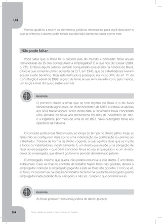 U4
184 Férias, trabalho da mulher e Direito Coletivo do Trabalho
Vamos ajudá-lo a reunir os elementos jurídicos necessários para você descobrir o
que aconteceu e assim poder tomar sua decisão diante de casos como este.
Você sabia que o Brasil foi o terceiro país do mundo a conceder férias anuais
remuneradas de 15 dias consecutivos a empregados? É o que nos diz Cassar (2014,
p. 731). Embora alguns setores tenham conquistado esse direito na história do Brasil,
o fato é que somente com o advento da CLT, em 1943, que os trabalhadores tiveram
acesso a este benefício. Hoje está instituído e protegido no inciso XVII, do art. 7º, da
Constituição Federal de 1988: o gozo de férias anuais remuneradas com, pelo menos,
um terço a mais do que o salário normal.
O conceito jurídico das férias mudou ao longo do tempo no direito pátrio. Hoje, as
férias não se configuram mais como uma indenização ou gratificação ou prêmio ao
trabalhador. Trata-se de norma de direito cogente, o que significa dizer que se impõe
a todos os trabalhadores, indistintamente. É um direito que impõe uma obrigação de
fazer ao empregador – que deve conceder férias ao seu empregado – e um direito-
dever do empregado, que deverá gozá-la no período determinado pela lei.
O empregado, mesmo que queira, não poderá renunciar a este direito. É um direito
indisponível. Caso ao final do contrato de trabalho hajam férias não gozadas, deverá o
empregador indenizar o empregado pagando a este as férias não gozadas. Como se vê,
as férias, incorporam-se na relação de trabalho de tal forma que tanto empregado quanto
empregador nada poderão fazer a respeito, a não ser, cumprir o que determina a lei.
Não pode faltar
Assimile
Assimile
O primeiro direito a férias que se tem registro no Brasil é o do Aviso
Ministerial da Agricultura, de 18 de dezembro de 1889, e voltava-se apenas
aos seus trabalhadores. Antes desta data, a Dinamarca havia concedido
uma semana de férias aos domésticos no mês de novembro de 1821
e a Inglaterra, por meio de uma lei de 1872, havia outorgado férias aos
operários da indústria.
As férias possuem natureza jurídica de direito público.
 