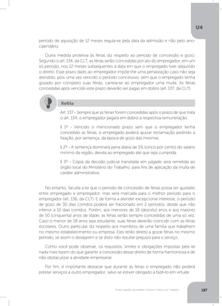 U4
187Férias, trabalho da mulher e Direito Coletivo do Trabalho
período de aquisição de 12 meses regula-se pela data da admissão e não pelo ano-
calendário.
Outra medida protetiva às férias diz respeito ao período de concessão e gozo.
Segundo o art. 134, da CLT, as férias serão concedidas por ato do empregador, em um
só período, nos 12 meses subsequentes à data em que o empregado tiver adquirido
o direito. Esse prazo dado ao empregador impõe-lhe uma penalização caso não seja
atendido, pois uma vez vencido o período concessivo, sem que o empregado tenha
gozado por completo suas férias, carreia-se ao empregador uma multa. As férias
concedidas após vencido este prazo deverão ser pagas em dobro (art. 137, da CLT).
No entanto, faculta a lei que o período de concessão de férias possa ser ajustado
entre empregado e empregador, mas será marcada para o melhor período para o
empregador (art. 136, da CLT). E de forma a atender excepcional interesse, o período
de gozo de 30 dias corridos poderá ser fracionado em 2 períodos, desde que não
inferior a 10 dias corridos. Porém, aos menores de 18 (dezoito) anos e aos maiores
de 50 (cinquenta) anos de idade, as férias serão sempre concedidas de uma só vez.
Caso o menor de 18 anos seja estudante, suas férias deverão coincidir com as férias
escolares. Outro particular diz respeito aos membros de uma família que trabalhem
no mesmo estabelecimento ou empresa. Eles terão direito a gozar férias no mesmo
período, se assim o desejarem e se disto não resultar prejuízo para o serviço.
Como você pode observar, os requisitos, limites e obrigações impostas pela lei
nada mais fazem do que garantir a concessão desse direito de forma harmoniosa e de
não obstaculizar a atividade empresarial.
Por fim, é importante destacar que durante as férias o empregado não poderá
prestar serviços a outro empregador, salvo se estiver obrigado a fazê-lo em virtude
Art. 137 - Sempre que as férias forem concedidas após o prazo de que trata
o art. 134, o empregador pagará em dobro a respectiva remuneração.
§ 1º - Vencido o mencionado prazo sem que o empregador tenha
concedido as férias, o empregado poderá ajuizar reclamação pedindo a
fixação, por sentença, da época de gozo das mesmas.
§ 2º - A sentença dominará pena diária de 5% (cinco por cento) do salário
mínimo da região, devida ao empregado até que seja cumprida.
§ 3º - Cópia da decisão judicial transitada em julgado será remetida ao
órgão local do Ministério do Trabalho, para fins de aplicação da multa de
caráter administrativo.
Reflita
 
