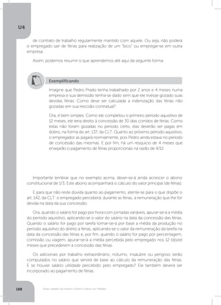 U4
188 Férias, trabalho da mulher e Direito Coletivo do Trabalho
de contrato de trabalho regularmente mantido com aquele. Ou seja, não poderá
o empregado sair de férias para realização de um “bico” ou empregar-se em outra
empresa.
Assim, podemos resumir o que aprendemos até aqui da seguinte forma:
Importante lembrar que no exemplo acima, dever-se-á ainda acrescer o abono
constitucional de 1/3. Este abono acompanhará o cálculo do valor principal (de férias).
E para que não reste dúvida quanto ao pagamento, atente-se para o que dispõe o
art. 142, da CLT: o empregado perceberá, durante as férias, a remuneração que lhe for
devida na data da sua concessão.
Ora, quando o salário for pago por hora com jornadas variáveis, apurar-se-á a média
do período aquisitivo, aplicando-se o valor do salário na data da concessão das férias.
Quando o salário for pago por tarefa tomar-se-á por base a média da produção no
período aquisitivo do direito a férias, aplicando-se o valor da remuneração da tarefa na
data da concessão das férias e, por fim, quando o salário for pago por percentagem,
comissão ou viagem, apurar-se-á a média percebida pelo empregado nos 12 (doze)
meses que precederem à concessão das férias.
Os adicionais por trabalho extraordinário, noturno, insalubre ou perigoso serão
computados no salário que servirá de base ao cálculo da remuneração das férias.
E se houver salário utilidade percebido pelo empregado? Ele também deverá ser
incorporado ao pagamento de férias.
Exemplificando
Imagine que Pedro Prado tenha trabalhado por 2 anos e 4 meses numa
empresa e sua demissão tenha-se dado sem que ele tivesse gozado suas
devidas férias. Como deve ser calculada a indenização das férias não
gozadas em sua rescisão contratual?
Ora, é bem simples. Como ele completou o primeiro período aquisitivo de
12 meses, ele teria direito à concessão de 30 dias corridos de férias. Como
estas não foram gozadas no período certo, elas deverão ser pagas em
dobro, na forma do art. 137, da CLT. Quanto ao próximo período aquisitivo,
o empregador as pagará normalmente, pois Pedro ainda estava no período
de concessão das mesmas. E por fim, há um resquício de 4 meses que
ensejarão o pagamento de férias proporcionais na razão de 4/12.
 