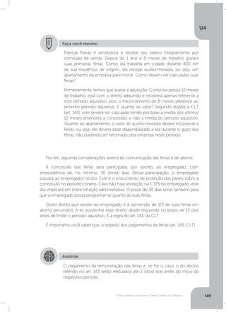 U4
189Férias, trabalho da mulher e Direito Coletivo do Trabalho
Por fim, algumas considerações acerca da comunicação das férias e do abono.
A concessão das férias será participada, por escrito, ao empregado, com
antecedência de, no mínimo, 30 (trinta) dias. Dessa participação, o empregado
passará ao empregador recibo. Este é o instrumento de proteção das partes sobre a
concessão no período correto. Caso não haja anotação na CTPS do empregado, este
ato implicará em mera infração administrativa. O prazo de 30 dias serve também para
que o empregado possa programar-se quanto às suas férias.
Outro direito que assiste ao empregado é a conversão de 1/3 de suas férias em
abono pecuniário. A lei assiste-lhe esse direito desde requerido no prazo de 15 dias
antes de findar o período aquisitivo. É a regra do art. 143, da CLT.
É importante você saber que, a respeito dos pagamentos de férias (art. 145, CLT),
Faça você mesmo
Patrícia Parras é vendedora e recebe seu salário integralmente por
comissão de venda. Depois de 1 ano e 8 meses de trabalho gozará
suas primeiras férias. Como ela trabalha em cidade distante 400 km
de sua residência de origem, ela recebe auxílio-moradia, ou seja, um
apartamento da empresa para morar. Como devem ser calculadas suas
férias?
Primeiramente, temos que avaliar a aquisição. Como ela possui 12 meses
de trabalho, está com o direito adquirido e receberá apenas referente a
este período aquisitivo, pois o fracionamento de 8 meses pertence ao
próximo período aquisitivo. E quanto ao valor? Segundo dispõe a CLT
(art. 142), este deverá ser calculado tendo por base a média dos últimos
12 meses anteriores à concessão, e não a média do período aquisitivo.
Quanto ao apartamento, o valor do auxílio-moradia deverá incorporar a
férias, ou seja, ele deverá estar disponibilizado a ela durante o gozo das
férias, não podendo ser retomado pela empresa neste período.
Assimile
O pagamento da remuneração das férias e, se for o caso, o do abono
referido no art. 143 serão efetuados até 2 (dois) dias antes do início do
respectivo período.
 