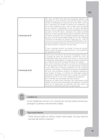 O Direito Social do Trabalho a Serviço da Cidadania
U1
19
4. Descrição da SP
Em maio de 2013, uma greve de estivadores paralisou as
operações no porto de Santos (72 km de São Paulo), o maior
do país. A paralização teve início às 13h do dia 14/05 e durou
até a aprovação de Medida Provisória que estabeleceu o
novo marco regulatório para o setor. O fato é que na manhã
do dia seguinte à paralização, 14 dos 35 navios atracados
estavam com as operações totalmente paralisadas por causa
da greve. Outros 44 navios, carregados com grãos da safra
agrícola, estavam aguardando para atracar. Segundo informou
a Codesp, na época, caso a produção agrícola estivesse em
seu pico, a fila de navios poderia chegar a 75 ou 80. A Medida
Provisória foi aprovada na Câmara. Disponível em: http://
economia.uol.com.br/noticias/redacao/2013/05/15/greve-de-
estivadores-paralisa-operacoes-de-40-dos-navios-no-porto-
de-santos-sp.htm. Acesso em: 25 mar. 2015.
O que o exemplo anterior nos revela? A forma de solução
desse conflito de alguma maneira distorce o que acabamos
de aprender na teoria?
5. Resolução da SP
A greve é um instrumento de luta dos empregados. Portanto,
a situação de greve dos portuários, ocorrida em 2013, é
emblemática para nosso estudo, pois revela o conflito entre
empregados, empregadores e o papel do Estado, semelhante
ao modo processual de formação do Direito do Trabalho.
Esse evento provocou prejuízos econômicos consideráveis,
só não agravados porque não houve perecimento de grãos,
o que indica que os prejuízos poderiam ter sido maiores,
segundo a reportagem. A pressão exercida pela possibilidade
de uma crise econômica acelerou os trabalhos legislativos,
que duraram 41 horas, e a Câmara dos Deputados acabou
aprovando a Medida Provisória para a solução da situação-
problema, que foi o novo marco regulatório da categoria.
É um exemplo claro da relação de forças tripartite.
Pesquise na mídia outros exemplos que demonstram essa
relação de forças entre empregados, empregadores e Estado.
Você vai se surpreender ao perceber que essa prática é
recorrente e totalmente pertinente na democracia.
As leis trabalhistas formam um conjunto de normas jurídico-sociais que
protegem os direitos materialmente criados
Lembre-se
Faça você mesmo
Tente elencar todos os direitos citados nesta seção. Por que dizemos
que eles são direitos materiais?
 