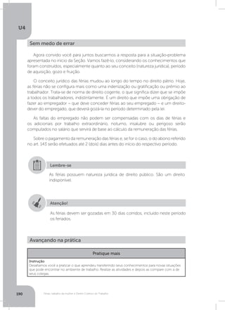 U4
190 Férias, trabalho da mulher e Direito Coletivo do Trabalho
Agora convido você para juntos buscarmos a resposta para a situação-problema
apresentada no início da Seção. Vamos fazê-lo, considerando os conhecimentos que
foram construídos, especialmente quanto ao seu conceito (natureza jurídica), período
de aquisição, gozo e fruição.
O conceito jurídico das férias mudou ao longo do tempo no direito pátrio. Hoje,
as férias não se configura mais como uma indenização ou gratificação ou prêmio ao
trabalhador. Trata-se de norma de direito cogente, o que significa dizer que se impõe
a todos os trabalhadores, indistintamente. É um direito que impõe uma obrigação de
fazer ao empregador – que deve conceder férias ao seu empregado – e um direito-
dever do empregado, que deverá gozá-la no período determinado pela lei.
As faltas do empregado não podem ser compensadas com os dias de férias e
os adicionais por trabalho extraordinário, noturno, insalubre ou perigoso serão
computados no salário que servirá de base ao cálculo da remuneração das férias.
Sobre o pagamento da remuneração das férias e, se for o caso, o do abono referido
no art. 143 serão efetuados até 2 (dois) dias antes do início do respectivo período.
Sem medo de errar
As férias possuem natureza jurídica de direito público. São um direito
indisponível.
Lembre-se
Atenção!
As férias devem ser gozadas em 30 dias corridos, incluído neste período
os feriados.
Avançando na prática
Pratique mais
Instrução
Desafiamos você a praticar o que aprendeu transferindo seus conhecimentos para novas situações
que pode encontrar no ambiente de trabalho. Realize as atividades e depois as compare com a de
seus colegas.
 