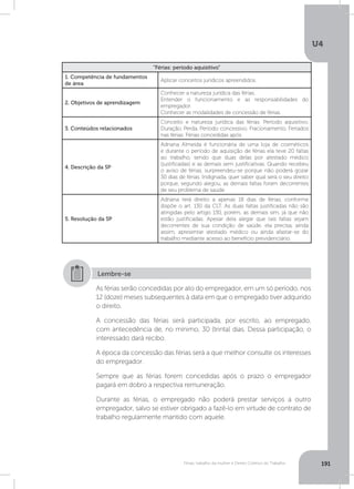 U4
191Férias, trabalho da mulher e Direito Coletivo do Trabalho
“Férias: período aquisitivo”
1. Competência de fundamentos
de área
Aplicar conceitos jurídicos apreendidos.
2. Objetivos de aprendizagem
Conhecer a natureza jurídica das férias.
Entender o funcionamento e as responsabilidades do
empregador.
Conhecer as modalidades de concessão de férias.
3. Conteúdos relacionados
Conceito e natureza jurídica das férias. Período aquisitivo.
Duração. Perda. Período concessivo. Fracionamento. Feriados
nas férias. Férias concedidas após.
4. Descrição da SP
Adriana Almeida é funcionária de uma loja de cosméticos
e durante o período de aquisição de férias ela teve 20 faltas
ao trabalho, sendo que duas delas por atestado médico
(justificadas) e as demais sem justificativas. Quando recebeu
o aviso de férias, surpreendeu-se porque não poderá gozar
30 dias de férias. Indignada, quer saber qual será o seu direito
porque, segundo alegou, as demais faltas foram decorrentes
de seu problema de saúde.
5. Resolução da SP
Adriana terá direito a apenas 18 dias de férias, conforme
dispõe o art. 130 da CLT. As duas faltas justificadas não são
atingidas pelo artigo 130, porém, as demais sim, já que não
estão justificadas. Apesar dela alegar que tais faltas sejam
decorrentes de sua condição de saúde, ela precisa, ainda
assim, apresentar atestado médico ou ainda afastar-se do
trabalho mediante acesso ao benefício previdenciário.
As férias serão concedidas por ato do empregador, em um só período, nos
12 (doze) meses subsequentes à data em que o empregado tiver adquirido
o direito.
A concessão das férias será participada, por escrito, ao empregado,
com antecedência de, no mínimo, 30 (trinta) dias. Dessa participação, o
interessado dará recibo.
A época da concessão das férias será a que melhor consulte os interesses
do empregador.
Sempre que as férias forem concedidas após o prazo o empregador
pagará em dobro a respectiva remuneração.
Durante as férias, o empregado não poderá prestar serviços a outro
empregador, salvo se estiver obrigado a fazê-lo em virtude de contrato de
trabalho regularmente mantido com aquele.
Lembre-se
 