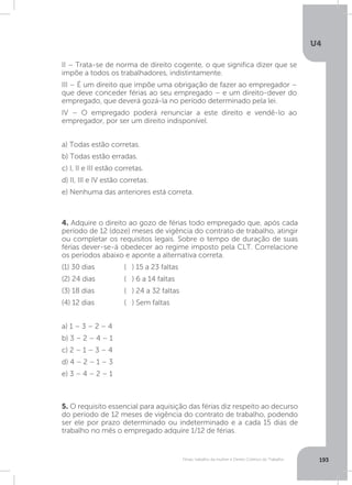 U4
193Férias, trabalho da mulher e Direito Coletivo do Trabalho
4. Adquire o direito ao gozo de férias todo empregado que, após cada
período de 12 (doze) meses de vigência do contrato de trabalho, atingir
ou completar os requisitos legais. Sobre o tempo de duração de suas
férias dever-se-á obedecer ao regime imposto pela CLT. Correlacione
os períodos abaixo e aponte a alternativa correta.
(1) 30 dias
(2) 24 dias
(3) 18 dias
(4) 12 dias
a) 1 – 3 – 2 – 4
b) 3 – 2 – 4 – 1
c) 2 – 1 – 3 – 4
d) 4 – 2 – 1 – 3
e) 3 – 4 – 2 – 1
5. O requisito essencial para aquisição das férias diz respeito ao decurso
do período de 12 meses de vigência do contrato de trabalho, podendo
ser ele por prazo determinado ou indeterminado e a cada 15 dias de
trabalho no mês o empregado adquire 1/12 de férias.
( ) 15 a 23 faltas
( ) 6 a 14 faltas
( ) 24 a 32 faltas
( ) Sem faltas
II – Trata-se de norma de direito cogente, o que significa dizer que se
impõe a todos os trabalhadores, indistintamente.
III – É um direito que impõe uma obrigação de fazer ao empregador –
que deve conceder férias ao seu empregado – e um direito-dever do
empregado, que deverá gozá-la no período determinado pela lei.
IV – O empregado poderá renunciar a este direito e vendê-lo ao
empregador, por ser um direito indisponível.
a) Todas estão corretas.
b) Todas estão erradas.
c) I, II e III estão corretas.
d) II, III e IV estão corretas.
e) Nenhuma das anteriores está correta.
 