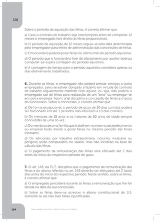 U4
194 Férias, trabalho da mulher e Direito Coletivo do Trabalho
6. Durante as férias, o empregado não poderá prestar serviços a outro
empregador, salvo se estiver obrigado a fazê-lo em virtude de contrato
de trabalho regularmente mantido com aquele, ou seja, não poderá o
empregado sair de férias para realização de um “bico” ou empregar-se
em outra empresa. Assim, a lei disciplina a concessão de férias e o gozo
do funcionário. Sobre a concessão, é correto afirmar que:
a) De forma excepcional, o período de gozo de 30 dias corridos poderá
ser fracionado em até 3 períodos não inferiores a 10 dias corridos.
b) Os menores de 18 anos e os maiores de 60 anos de idade sempre
concedidas de uma só vez.
c)Osmembrosdeumafamíliaquetrabalhemnomesmoestabelecimento
ou empresa terão direito a gozar férias no mesmo período das férias
escolares.
d) Os adicionais por trabalho extraordinário, noturno, insalubre ou
perigoso serão computados no salário, mas não incidirão na base de
cálculo das férias.
e) O pagamento da remuneração das férias será efetuado até 2 dias
antes do início do respectivo período de gozo.
7. O art. 145, da CLT, disciplina que o pagamento da remuneração das
férias e do abono referido no art. 143 deverão ser efetuados até 2 (dois)
dias antes do início do respectivo período. Neste sentido, sobre as férias,
é correto afirmar que:
a) O empregado perceberá durante as férias a remuneração que lhe for
devida na data da sua concessão.
b) Sobre as férias deve-se acrescer o abono constitucional de 1/3,
somente se ele não tiver faltas injustificadas.
Sobre o período de aquisição das férias, é correto afirmar que:
a) Caso o contrato de trabalho seja interrompido antes de completar 12
meses o empregado terá direito às férias proporcionais.
b) O período de aquisição de 12 meses regula-se pela data determinada
pelo empregador para efeito de administração das concessões de férias.
c) O funcionário poderá gozar férias no último mês do período aquisitivo.
d) O período que o funcionário tiver de afastamento por auxílio-doença
computar-se-á para contagem do período aquisitivo.
e) A contagem do tempo para o período aquisitivo considera apenas os
dias efetivamente trabalhados.
 