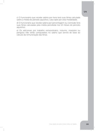 U4
195Férias, trabalho da mulher e Direito Coletivo do Trabalho
c) O funcionário que recebe salário por hora terá suas férias calculada
sobre a média do período aquisitivo, caso opte por esta modalidade.
d) O funcionário que recebe salário por percentagem ou comissão terá
suas férias calculadas pela média percebida nos 12 meses do período
aquisitivo.
e) Os adicionais por trabalho extraordinário, noturno, insalubre ou
perigoso não serão computados no salário que servirá de base ao
cálculo da remuneração das férias.
 