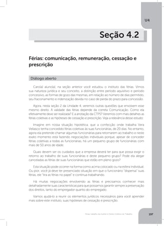 U4
197Férias, trabalho da mulher e Direito Coletivo do Trabalho
Seção 4.2
Férias: comunicação, remuneração, cessação e
prescrição
Caro(a) aluno(a), na seção anterior você estudou o instituto das férias. Vimos
sua natureza jurídica e seu conceito, a distinção entre período aquisitivo e período
concessivo, as formas de gozo das mesmas, em relação ao número de dias permitido,
seu fracionamento e indenização devida no caso de perda do prazo para concessão.
Agora, nesta seção 2 da Unidade 4, veremos outras questões que envolvem esse
mesmo direito. A validade das férias depende da correta Comunicação. Como ela
efetivamente deve ser realizada? E a anotação da CTPS? Veremos com mais detalhes as
férias coletivas e as hipóteses de cessação e prescrição. Veja a relevância desse estudo:
Imagine em nossa situação hipotética, que a confecção onde trabalha Vera
Vellasco tenha concedido férias coletivas às suas funcionárias, de 20 dias. No entanto,
agora ela pretende chamar algumas funcionárias para retornarem ao trabalho e neste
exato momento está fazendo negociações individuais porque, apesar de conceder
férias coletivas a todas as funcionárias, há um pequeno grupo de funcionárias com
mais de 50 anos de idade.
Quais devem ser os cuidados que a empresa deverá ter para que possa exigir o
retorno ao trabalho de suas funcionárias e deste pequeno grupo? Pode ela alegar
canceladas as férias de suas funcionárias que estão em pleno gozo?
Esta situação pode ocorrer na forma como acima colocado ou na esfera individual.
Ou pior, você já deve ter presenciado situação em que o funcionário “dispensa” suas
férias, ele “tira as férias no papel” e continua trabalhando.
Há muitas negociações envolvendo as férias e precisamos conhecer mais
detalhadamente suas características para que possamos garantir sempre a preservação
dos direitos, tanto do empregador quanto do empregado.
Vamos ajudá-lo a reunir os elementos jurídicos necessários para você aprender
mais sobre este instituto, suas hipóteses de cessação e prescrição.
Diálogo aberto
 