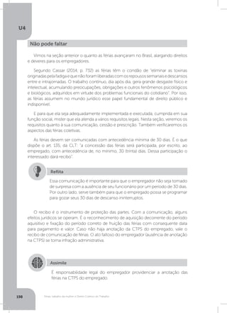 U4
198 Férias, trabalho da mulher e Direito Coletivo do Trabalho
Vimos na seção anterior o quanto as férias avançaram no Brasil, alargando direitos
e deveres para os empregadores.
Segundo Cassar (2014, p. 732) as férias têm o condão de “eliminar as toxinas
originadaspelafadigaequenãoforamliberadascomosrepousossemanaisedescansos
entre e intrajornadas. O trabalho contínuo, dia após dia, gera grande desgaste físico e
intelectual, acumulando preocupações, obrigações e outros fenômenos psicológicos
e biológicos, adquiridos em virtude dos problemas funcionais do cotidiano”. Por isso,
as férias assumem no mundo jurídico esse papel fundamental de direito público e
indisponível.
E para que ela seja adequadamente implementada e executada, cumprida em sua
função social, mister que ela atenda a vários requisitos legais. Nesta seção, veremos os
requisitos quanto à sua comunicação, cessão e prescrição. Também verificaremos os
aspectos das férias coletivas.
As férias devem ser comunicadas com antecedência mínima de 30 dias. É o que
dispõe o art. 135, da CLT: “a concessão das férias será participada, por escrito, ao
empregado, com antecedência de, no mínimo, 30 (trinta) dias. Dessa participação o
interessado dará recibo”.
O recibo é o instrumento de proteção das partes. Com a comunicação, alguns
efeitos jurídicos se operam. É o reconhecimento de aquisição decorrente do período
aquisitivo e fixação do período correto de fruição das férias com consequente data
para pagamento e valor. Caso não haja anotação da CTPS do empregado, vale o
recibo de comunicação de férias. O ato faltoso do empregador (ausência de anotação
na CTPS) se torna infração administrativa.
Não pode faltar
Essa comunicação é importante para que o empregador não seja tomado
de surpresa com a ausência de seu funcionário por um período de 30 dias.
Por outro lado, serve também para que o empregado possa se programar
para gozar seus 30 dias de descanso ininterruptos.
Reflita
Assimile
É responsabilidade legal do empregador providenciar a anotação das
férias na CTPS do empregado.
 