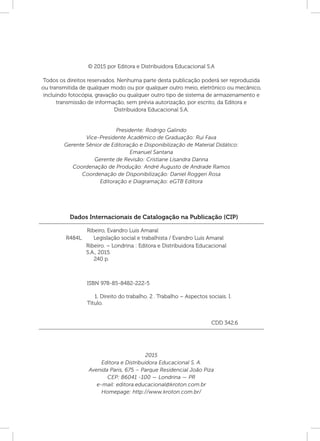Dados Internacionais de Catalogação na Publicação (CIP)
Ribeiro, Evandro Luís Amaral
	 ISBN 978-85-8482-222-5
	 1. Direito do trabalho. 2 . Trabalho – Aspectos sociais. I.
Título.
	 CDD 342.6
Ribeiro. – Londrina : Editora e Distribuidora Educacional
S.A., 2015.
240 p.
R484L Legislação social e trabalhista / Evandro Luís Amaral
2015
Editora e Distribuidora Educacional S. A.
Avenida Paris, 675 – Parque Residencial João Piza
CEP: 86041 ‑100 — Londrina — PR
e-mail: editora.educacional@kroton.com.br
Homepage: http://www.kroton.com.br/
© 2015 por Editora e Distribuidora Educacional S.A
Todos os direitos reservados. Nenhuma parte desta publicação poderá ser reproduzida
ou transmitida de qualquer modo ou por qualquer outro meio, eletrônico ou mecânico,
incluindo fotocópia, gravação ou qualquer outro tipo de sistema de armazenamento e
transmissão de informação, sem prévia autorização, por escrito, da Editora e
Distribuidora Educacional S.A.
Presidente: Rodrigo Galindo
Vice-Presidente Acadêmico de Graduação: Rui Fava
Gerente Sênior de Editoração e Disponibilização de Material Didático:
Emanuel Santana
Gerente de Revisão: Cristiane Lisandra Danna
Coordenação de Produção: André Augusto de Andrade Ramos
Coordenação de Disponibilização: Daniel Roggeri Rosa
Editoração e Diagramação: eGTB Editora
 