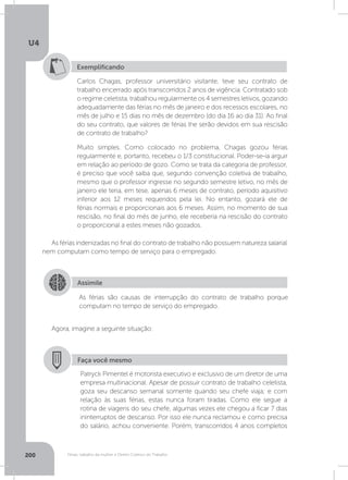U4
200 Férias, trabalho da mulher e Direito Coletivo do Trabalho
Exemplificando
Carlos Chagas, professor universitário visitante, teve seu contrato de
trabalho encerrado após transcorridos 2 anos de vigência. Contratado sob
o regime celetista, trabalhou regularmente os 4 semestres letivos, gozando
adequadamente das férias no mês de janeiro e dos recessos escolares, no
mês de julho e 15 dias no mês de dezembro (do dia 16 ao dia 31). Ao final
do seu contrato, que valores de férias lhe serão devidos em sua rescisão
de contrato de trabalho?
Muito simples. Como colocado no problema, Chagas gozou férias
regularmente e, portanto, recebeu o 1/3 constitucional. Poder-se-ia arguir
em relação ao período de gozo. Como se trata da categoria de professor,
é preciso que você saiba que, segundo convenção coletiva de trabalho,
mesmo que o professor ingresse no segundo semestre letivo, no mês de
janeiro ele teria, em tese, apenas 6 meses de contrato, período aquisitivo
inferior aos 12 meses requeridos pela lei. No entanto, gozará ele de
férias normais e proporcionais aos 6 meses. Assim, no momento de sua
rescisão, no final do mês de junho, ele receberia na rescisão do contrato
o proporcional a estes meses não gozados.
As férias indenizadas no final do contrato de trabalho não possuem natureza salarial
nem computam como tempo de serviço para o empregado.
Agora, imagine a seguinte situação:
Assimile
As férias são causas de interrupção do contrato de trabalho porque
computam no tempo de serviço do empregado.
Faça você mesmo
Patryck Pimentel é motorista executivo e exclusivo de um diretor de uma
empresa multinacional. Apesar de possuir contrato de trabalho celetista,
goza seu descanso semanal somente quando seu chefe viaja; e com
relação às suas férias, estas nunca foram tiradas. Como ele segue a
rotina de viagens do seu chefe, algumas vezes ele chegou a ficar 7 dias
ininterruptos de descanso. Por isso ele nunca reclamou e como precisa
do salário, achou conveniente. Porém, transcorridos 4 anos completos
 