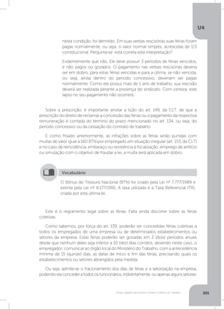 U4
201Férias, trabalho da mulher e Direito Coletivo do Trabalho
Sobre a prescrição, é importante anotar a lição do art. 149, da CLT, de que a
prescrição do direito de reclamar a concessão das férias ou o pagamento da respectiva
remuneração é contada do término do prazo mencionado no art. 134, ou seja, do
período concessivo ou da cessação do contrato de trabalho.
E como frisado anteriormente, as infrações sobre as férias serão punidas com
multas de valor igual a 160 BTN por empregado em situação irregular (art. 153, da CLT)
e no caso de reincidência, embaraço ou resistência à fiscalização, emprego de artifício
ou simulação com o objetivo de fraudar a lei, a multa será aplicada em dobro.
Este é o regramento legal sobre as férias. Falta ainda discorrer sobre as férias
coletivas.
Como sabemos, por força do art. 139, poderão ser concedidas férias coletivas a
todos os empregados de uma empresa ou de determinados estabelecimentos ou
setores da empresa. Estas férias poderão ser gozadas em 2 (dois) períodos anuais
desde que nenhum deles seja inferior a 10 (dez) dias corridos, devendo neste caso, o
empregador, comunicar ao órgão local do Ministério do Trabalho, com a antecedência
mínima de 15 (quinze) dias, as datas de início e fim das férias, precisando quais os
estabelecimentos ou setores abrangidos pela medida.
Ou seja, admite-se o fracionamento dos dias de férias e a setorização na empresa,
podendo ela conceder a todos os funcionários, indistintamente, ou apenas alguns setores.
nesta condição, foi demitido. Em suas verbas rescisórias suas férias foram
pagas normalmente, ou seja, o valor normal simples, acrescidas de 1/3
constitucional. Pergunta-se: está correta esta interpretação?
Evidentemente que não. Ele deve possuir 3 períodos de férias vencidos,
e não pagos ou gozados. O pagamento nas verbas rescisórias deveria
ser em dobro, para estas férias vencidas e para a última, se não vencida,
ou seja, ainda dentro do período concessivo, deveriam ser pagas
normalmente. Como ele possui mais de 1 ano de trabalho, sua rescisão
deverá ser realizada perante a presença do sindicato. Com certeza, este
lapso no seu pagamento não ocorrerá.
O Bônus do Tesouro Nacional (BTN) foi criado pela Lei nº 7.777/1989 e
extinta pela Lei nº 8.177/1991. A taxa utilizada é a Taxa Referencial (TR),
criada por esta última lei.
Vocabulário
 