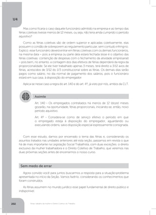 U4
202 Férias, trabalho da mulher e Direito Coletivo do Trabalho
Mas como ficaria o caso daquele funcionário admitido na empresa e ao tempo das
férias coletivas tivesse menos de 12 meses, ou seja, não teria ainda cumprido o período
aquisitivo?
Como as férias coletivas são de ordem superior e aplicadas coletivamente, elas
possuem o condão de sobreporem ao regulamento particular, sem contudo infringi-lo.
Explico: esse funcionário deverá entrar em férias coletivas com os demais funcionários,
na mesma data – pois a empresa ou parte dela estará fechada (esse é o objetivo das
férias coletivas: contenção de despesas com o fechamento da atividade empresarial)
– pois bem, no entanto, a contagem dos dias efetivos de férias dependerá da regra da
proporcionalidade. Se ele tiver trabalhado apenas 3 meses, terá direito a 3/12 avos de
férias, acrescidos de 3/12 do 1/3 constitucional sobre as férias. Os demais dias serão
pagos como salário, no dia normal de pagamento dos salários, pois o funcionário
estará em sua casa, à disposição do empregador.
Aplica-se nesse caso a regra do art. 140 e do art. 4º, já visto por nós, ambos da CLT.
Com esse estudo, damos por encerrado o tema das férias e, considerando os
assuntos tratados nas unidades anteriores até esta seção, passamos em revista o que
há de mais importante na Legislação Social Trabalhista, com duas exceções: o direito
exclusivo da mulher trabalhadora e o Direito Coletivo de Trabalho, que veremos nas
duas próximas seções antes de encerrarmos o nosso curso.
Assimile
Art. 140 - Os empregados contratados há menos de 12 (doze) meses
gozarão, na oportunidade, férias proporcionais, iniciando-se, então, novo
período aquisitivo.
Art. 4º - Considera-se como de serviço efetivo o período em que
o empregado esteja à disposição do empregador, aguardando ou
executando ordens, salvo disposição especial expressamente consignada.
Agora convido você para juntos buscarmos a resposta para a situação-problema
apresentada no início da Seção. Vamos fazê-lo, considerando os conhecimentos que
foram construídos.
As férias assumem no mundo jurídico esse papel fundamental de direito público e
indisponível.
Sem medo de errar
 