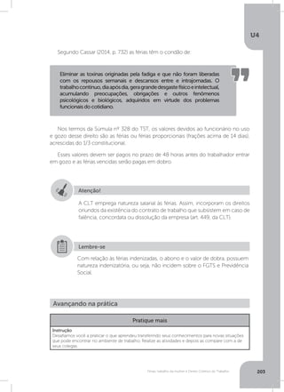 U4
203Férias, trabalho da mulher e Direito Coletivo do Trabalho
Nos termos da Súmula nº 328 do TST, os valores devidos ao funcionário no uso
e gozo desse direito são as férias ou férias proporcionais (frações acima de 14 dias),
acrescidas do 1/3 constitucional.
Esses valores devem ser pagos no prazo de 48 horas antes do trabalhador entrar
em gozo e as férias vencidas serão pagas em dobro.
Segundo Cassar (2014, p. 732) as férias têm o condão de:
Eliminar as toxinas originadas pela fadiga e que não foram liberadas
com os repousos semanais e descansos entre e intrajornadas. O
trabalhocontínuo,diaapósdia,geragrandedesgastefísicoeintelectual,
acumulando preocupações, obrigações e outros fenômenos
psicológicos e biológicos, adquiridos em virtude dos problemas
funcionais do cotidiano.
Atenção!
A CLT emprega natureza salarial às férias. Assim, incorporam os direitos
oriundos da existência do contrato de trabalho que subsistem em caso de
falência, concordata ou dissolução da empresa (art. 449, da CLT).
Com relação às férias indenizadas, o abono e o valor de dobra, possuem
natureza indenizatória, ou seja, não incidem sobre o FGTS e Previdência
Social.
Lembre-se
Avançando na prática
Pratique mais
Instrução
Desafiamos você a praticar o que aprendeu transferindo seus conhecimentos para novas situações
que pode encontrar no ambiente de trabalho. Realize as atividades e depois as compare com a de
seus colegas.
 