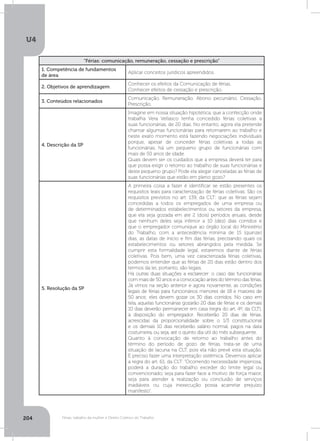 U4
204 Férias, trabalho da mulher e Direito Coletivo do Trabalho
“Férias: comunicação, remuneração, cessação e prescrição”
1. Competência de fundamentos
de área
Aplicar conceitos jurídicos apreendidos.
2. Objetivos de aprendizagem
Conhecer os efeitos da Comunicação de férias.
Conhecer efeitos de cessação e prescrição.
3. Conteúdos relacionados
Comunicação. Remuneração. Abono pecuniário. Cessação.
Prescrição.
4. Descrição da SP
Imagine em nossa situação hipotética, que a confecção onde
trabalha Vera Vellasco tenha concedido férias coletivas a
suas funcionárias, de 20 dias. No entanto, agora ela pretende
chamar algumas funcionárias para retornarem ao trabalho e
neste exato momento está fazendo negociações individuais
porque, apesar de conceder férias coletivas a todas as
funcionárias, há um pequeno grupo de funcionárias com
mais de 50 anos de idade.
Quais devem ser os cuidados que a empresa deverá ter para
que possa exigir o retomo ao trabalho de suas funcionárias e
deste pequeno grupo? Pode ela alegar canceladas as férias de
suas funcionárias que estão em pleno gozo?
5. Resolução da SP
A primeira coisa a fazer é identificar se estão presentes os
requisitos leais para caracterização de férias coletivas. São os
requisitos previstos no art. 139, da CLT: que as férias sejam
concedidas a todos os empregados de uma empresa ou
de determinados estabelecimentos ou setores da empresa,
que ela seja gozada em até 2 (dois) períodos anuais, desde
que nenhum deles seja inferior a 10 (dez) dias corridos e
que o empregador comunique ao órgão local do Ministério
do Trabalho, com a antecedência mínima de 15 (quinze)
dias, as datas de início e fim das férias, precisando quais os
estabelecimentos ou setores abrangidos pela medida. Se
cumprir esta formalidade legal, estaremos diante de férias
coletivas. Pois bem, uma vez caracterizada férias coletivas,
podemos entender que as férias de 20 dias estão dentro dos
termos da lei, portanto, são legais.
Há outras duas situações a esclarecer: o caso das funcionárias
com mais de 50 anos e a convocação antes do término das férias.
Já vimos na seção anterior e agora novamente, as condições
legais de férias para funcionários menores de 18 e maiores de
50 anos: eles devem gozar os 30 dias corridos. No caso em
tela, aquelas funcionárias gozarão 20 dias de férias e os demais
10 dias deverão permanecer em casa (regra do art. 4º, da CLT),
à disposição do empregador. Receberão 20 dias de férias,
acrescidas da proporcionalidade sobre o 1/3 constitucional
e os demais 10 dias receberão salário normal, pagos na data
costumeira, ou seja, até o quinto dia útil do mês subsequente.
Quanto à convocação de retorno ao trabalho antes do
término do período de gozo de férias, trata-se de uma
situação de lacuna na CLT, pois ela não prevê esta situação.
É preciso fazer uma interpretação sistêmica. Devemos aplicar
a regra do art. 61, da CLT: “Ocorrendo necessidade imperiosa,
poderá a duração do trabalho exceder do limite legal ou
convencionado, seja para fazer face a motivo de força maior,
seja para atender à realização ou conclusão de serviços
inadiáveis ou cuja inexecução possa acarretar prejuízo
manifesto”.
 