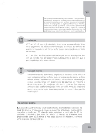 U4
205Férias, trabalho da mulher e Direito Coletivo do Trabalho
É a única hipótese aplicável ao caso concreto. Como no direito,
trabalhamos sempre no estabelecimento de equilíbrio entre
as partes interessadas, se por um lado houve a comunicação
anterior do empregador ao órgão do Ministério do Trabalho,
neste caso, deverá igualmente comunicá-lo, apresentando
neste momento as razões da situação imperiosa e de força
maior que justifique o retorno ao trabalho. Somente então, ela
poderá convocar suas funcionárias para retorno ao trabalho.
Faça você mesmo
Flávia Fernandes foi demitida da empresa que trabalhou por 8 anos. Em
suas verbas rescisórias, verificou que a empresa não lhe pagou as férias
devidas em seu segundo ano de trabalho, muito menos a indenização,
porque aquelas férias, em decorrência do acúmulo de trabalho e
de recente promoção, acabaram não sendo gozadas. Procurou seu
advogado para pedir orientação de como proceder. Afinal, ela terá direito
ao recebimento daquelas férias não gozadas, bem como da respectiva
indenização?
CLT, art. 149 - A prescrição do direito de reclamar a concessão das férias
ou o pagamento da respectiva remuneração é contada do término do
prazo mencionado no art. 134 ou, se for o caso, da cessação do contrato
de trabalho.
CLT, art. 134 - As férias serão concedidas por ato do empregador, em
um só período, nos 12 (doze) meses subsequentes à data em que o
empregado tiver adquirido o direito.
Lembre-se
Faça valer a pena
1. Cassandra Castro iniciou seu trabalho numa montadora de veículos no
dia 2 de janeiro. Em agosto a empresa informou a todos os funcionários
que eles entrarão em 30 dias de férias coletivas a partir do dia 1º de
outubro. Cassandra, por não ter ainda 12 meses de trabalho, está
preocupada com essas férias e não sabe quanto irá receber. Formule
uma resposta para auxiliá-la.
 