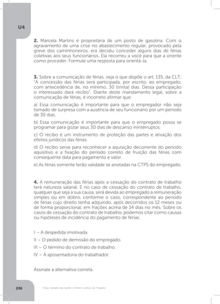 U4
206 Férias, trabalho da mulher e Direito Coletivo do Trabalho
2. Marcela Martins é proprietária de um posto de gasolina. Com o
agravamento de uma crise no abastecimento regular, provocado pela
greve dos caminhoneiros, era decidiu conceder alguns dias de férias
coletivas aos seus funcionários. Ela recorreu a você para que a oriente
como proceder. Formule uma resposta para orientá-la.
3. Sobre a comunicação de férias, veja o que dispõe o art. 135, da CLT:
“A concessão das férias será participada, por escrito, ao empregado,
com antecedência de, no mínimo, 30 (trinta) dias. Dessa participação
o interessado dará recibo”. Diante deste mandamento legal, sobre a
comunicação de férias, é incorreto afirmar que:
a) Essa comunicação é importante para que o empregador não seja
tomado de surpresa com a ausência de seu funcionário por um período
de 30 dias.
b) Essa comunicação é importante para que o empregado possa se
programar para gozar seus 30 dias de descanso ininterruptos.
c) O recibo é um instrumento de proteção das partes e ativação dos
efeitos jurídicos das férias.
d) O recibo serve para reconhecer a aquisição decorrente do período
aquisitivo e a fixação do período correto de fruição das férias com
consequente data para pagamento e valor.
e) As férias somente terão validade se anotadas na CTPS do empregado.
4. A remuneração das férias após a cessação do contrato de trabalho
terá natureza salarial. E no caso de cessação do contrato de trabalho,
qualquer que seja a sua causa, será devida ao empregado a remuneração
simples ou em dobro, conforme o caso, correspondente ao período
de férias cujo direito tenha adquirido, após decorridos os 12 meses ou
de forma proporcional, em frações acima de 14 dias no mês. Sobre os
casos de cessação do contrato de trabalho, podemos citar como causas
ou hipóteses de incidência do pagamento de férias:
I – A despedida imotivada.
II – O pedido de demissão do empregado.
III – O término do contrato de trabalho.
IV – A aposentadoria do trabalhador.
Assinale a alternativa correta.
 