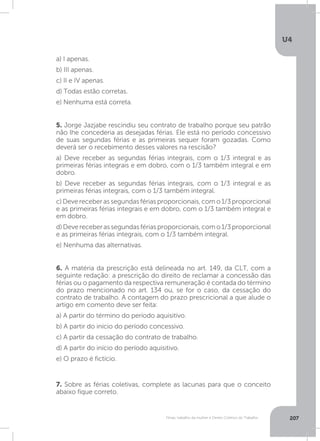 U4
207Férias, trabalho da mulher e Direito Coletivo do Trabalho
5. Jorge Jazjabe rescindiu seu contrato de trabalho porque seu patrão
não lhe concederia as desejadas férias. Ele está no período concessivo
de suas segundas férias e as primeiras sequer foram gozadas. Como
deverá ser o recebimento desses valores na rescisão?
a) Deve receber as segundas férias integrais, com o 1/3 integral e as
primeiras férias integrais e em dobro, com o 1/3 também integral e em
dobro.
b) Deve receber as segundas férias integrais, com o 1/3 integral e as
primeiras férias integrais, com o 1/3 também integral.
c)Devereceberassegundasfériasproporcionais,como1/3proporcional
e as primeiras férias integrais e em dobro, com o 1/3 também integral e
em dobro.
d)Devereceberassegundasfériasproporcionais,como1/3proporcional
e as primeiras férias integrais, com o 1/3 também integral.
e) Nenhuma das alternativas.
6. A matéria da prescrição está delineada no art. 149, da CLT, com a
seguinte redação: a prescrição do direito de reclamar a concessão das
férias ou o pagamento da respectiva remuneração é contada do término
do prazo mencionado no art. 134 ou, se for o caso, da cessação do
contrato de trabalho. A contagem do prazo prescricional a que alude o
artigo em comento deve ser feita:
a) A partir do término do período aquisitivo.
b) A partir do início do período concessivo.
c) A partir da cessação do contrato de trabalho.
d) A partir do início do período aquisitivo.
e) O prazo é fictício.
7. Sobre as férias coletivas, complete as lacunas para que o conceito
abaixo fique correto.
a) I apenas.
b) III apenas.
c) II e IV apenas.
d) Todas estão corretas.
e) Nenhuma está correta.
 