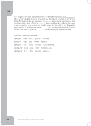 U4
208 Férias, trabalho da mulher e Direito Coletivo do Trabalho
Por força do art. 139, poderão ser concedidas férias coletivas a ________
(d)os empregados de uma empresa ou de alguns setores da empresa.
Estas férias poderão ser gozadas em _____ períodos anuais desde que
nenhum deles seja inferior a ______ dias corridos, devendo neste caso,
o empregador, comunicar ao órgão local do Ministério do Trabalho,
com a antecedência mínima de _____ dias, as datas de início e fim das
férias, precisando quais os _______ serão abrangidos pela medida.
Assinale a alternativa correta.
a) todos – dois – dez – quinze – setores.
b) todos – três – dez – trinta – setores.
c) todos – um – trinta – quinze – funcionários.
d) alguns – dois – dez – dez – funcionários.
e) alguns – três – dez – quinze – setores.
 