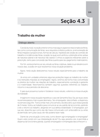 U4
209Férias, trabalho da mulher e Direito Coletivo do Trabalho
Seção 4.3
Trabalho da mulher
Caro(a)aluno(a),naseçãoanteriorvimosmaisalgunsaspectosrelacionadosàsférias,
tais como comunicação de férias, seus requisitos e efeitos jurídicos, a remuneração de
férias integrais e proporcionais, formas de cálculo, hipóteses de cessão do contrato de
trabalho e incidência das férias, ocasião na qual você verificou a distinção entre verbas
de natureza salarial e de natureza não salarial. E vimos os aspectos relevantes sobre a
prescrição, tanto para concessão das férias quanto para seu pagamento indenizatório.
Por fim, acrescentamos ao seu estudo as férias coletivas, dada à sua relevância em
nossos dias, ocasião em que resolvemos nossa situação-problema.
Agora, nesta seção dedicaremos nosso estudo especialmente para o trabalho da
mulher.
Já vimos em unidades anteriores algumas proteções legais ao trabalho da mulher
e as restrições impostas ao empregador. Agora, veremos de forma mais concentrada
os direitos da mulher nas relações de trabalho, especialmente a proteção à gestante
e à maternidade. Retomaremos também algumas questões referentes ao trabalho
noturno e seus períodos de descanso.
E para que possamos ilustrar e fortalecer nosso estudo, voltemos à nossa situação
da realidade.
Imagine em nossa situação hipotética o caso de Samantha Silva. Ela, por duas vezes
na semana passou mal e quase desmaiou. Seu empregador, desconfiado, a dispensou
na semana seguinte. Transcorrida mais uma semana, ela descobriu que estava grávida
de 3 meses. Voltou ao trabalho para comunicar ao seu patrão de tal ocorrido, pedindo
a ele o retorno ao trabalho, alegando em sua defesa estabilidade. O empregador, por
sua vez, disse-lhe que como ela não havia comunicado com antecedência ou antes
da demissão sem justa causa, ele não poderia fazer nada.
Diante de uma situação como esta, como devem agir empregador e empregada?
Quem está correto em sua interpretação da lei? Ou seja, perante a lei, é permitida a
dispensa da funcionária grávida, quando empregador e empregada desconhecem o
Diálogo aberto
 