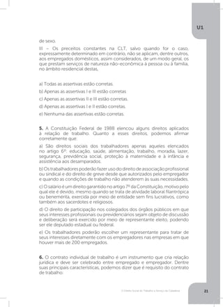 O Direito Social do Trabalho a Serviço da Cidadania
U1
21
6. O contrato individual de trabalho é um instrumento que cria relação
jurídica e deve ser celebrado entre empregado e empregador. Dentre
suas principais características, podemos dizer que é requisito do contrato
de trabalho:
5. A Constituição Federal de 1988 elencou alguns direitos aplicados
à relação de trabalho. Quanto a esses direitos, podemos afirmar
corretamente que:
a) São direitos sociais dos trabalhadores apenas aqueles elencados
no artigo 6º: educação, saúde, alimentação, trabalho, moradia, lazer,
segurança, previdência social, proteção à maternidade e à infância e
assistência aos desamparados.
b)Ostrabalhadorespoderãofazerusododireitodeassociaçãoprofissional
ou sindical e do direito de greve desde que autorizados pelo empregador
e quando as condições de trabalho não atenderem às suas necessidades.
c)Osalárioéumdireitogarantidonoartigo7ºdaConstituição,motivopelo
qual ele é devido, mesmo quando se trata de atividade laboral filantrópica
ou benemérita, exercida por meio de entidade sem fins lucrativos, como
também aos sacerdotes e religiosos.
d) O direito de participação nos colegiados dos órgãos públicos em que
seus interesses profissionais ou previdenciários sejam objeto de discussão
e deliberação será exercido por meio de representante eleito, podendo
ser ele deputado estadual ou federal.
e) Os trabalhadores poderão escolher um representante para tratar de
seus interesses diretamente com os empregadores nas empresas em que
houver mais de 200 empregados.
de sexo.
III – Os preceitos constantes na CLT, salvo quando for o caso,
expressamente determinado em contrário, não se aplicam, dentre outros,
aos empregados domésticos, assim considerados, de um modo geral, os
que prestam serviços de natureza não-econômica à pessoa ou à família,
no âmbito residencial destas,
a) Todas as assertivas estão corretas.
b) Apenas as assertivas I e III estão corretas
c) Apenas as assertivas II e III estão corretas.
d) Apenas as assertivas I e II estão corretas.
e) Nenhuma das assertivas estão corretas.
 