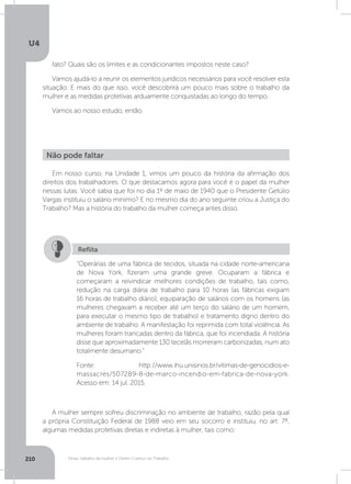 U4
210 Férias, trabalho da mulher e Direito Coletivo do Trabalho
fato? Quais são os limites e as condicionantes impostos neste caso?
Vamos ajudá-lo a reunir os elementos jurídicos necessários para você resolver esta
situação. E mais do que isso, você descobrirá um pouco mais sobre o trabalho da
mulher e as medidas protetivas arduamente conquistadas ao longo do tempo.
Vamos ao nosso estudo, então.
Em nosso curso, na Unidade 1, vimos um pouco da história da afirmação dos
direitos dos trabalhadores. O que destacamos agora para você é o papel da mulher
nessas lutas. Você sabia que foi no dia 1º de maio de 1940 que o Presidente Getúlio
Vargas instituiu o salário mínimo? E no mesmo dia do ano seguinte criou a Justiça do
Trabalho? Mas a história do trabalho da mulher começa antes disso.
A mulher sempre sofreu discriminação no ambiente de trabalho, razão pela qual
a própria Constituição Federal de 1988 veio em seu socorro e instituiu, no art. 7º,
algumas medidas protetivas diretas e indiretas à mulher, tais como:
Não pode faltar
“Operárias de uma fábrica de tecidos, situada na cidade norte-americana
de Nova York, fizeram uma grande greve. Ocuparam a fábrica e
começaram a reivindicar melhores condições de trabalho, tais como,
redução na carga diária de trabalho para 10 horas (as fábricas exigiam
16 horas de trabalho diário), equiparação de salários com os homens (as
mulheres chegavam a receber até um terço do salário de um homem,
para executar o mesmo tipo de trabalho) e tratamento digno dentro do
ambiente de trabalho. A manifestação foi reprimida com total violência. As
mulheres foram trancadas dentro da fábrica, que foi incendiada. A história
disse que aproximadamente 130 tecelãs morreram carbonizadas, num ato
totalmente desumano.”
Fonte: http://www.ihu.unisinos.br/vitimas-de-genocidios-e-
massacres/507289-8-de-marco-incendio-em-fabrica-de-nova-york.
Acesso em: 14 jul. 2015.
Reflita
 