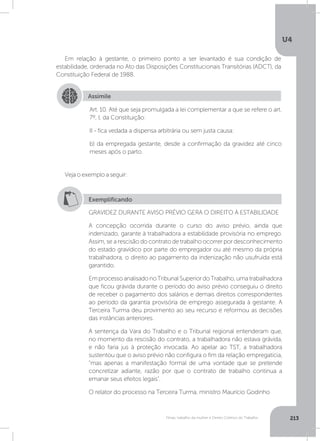 U4
213Férias, trabalho da mulher e Direito Coletivo do Trabalho
Em relação à gestante, o primeiro ponto a ser levantado é sua condição de
estabilidade, ordenada no Ato das Disposições Constitucionais Transitórias (ADCT), da
Constituição Federal de 1988.
Veja o exemplo a seguir:
Assimile
Art. 10. Até que seja promulgada a lei complementar a que se refere o art.
7º, I, da Constituição:
II - fica vedada a dispensa arbitrária ou sem justa causa:
b) da empregada gestante, desde a confirmação da gravidez até cinco
meses após o parto.
Exemplificando
GRAVIDEZ DURANTE AVISO PRÉVIO GERA O DIREITO À ESTABILIDADE
A concepção ocorrida durante o curso do aviso prévio, ainda que
indenizado, garante à trabalhadora a estabilidade provisória no emprego.
Assim, se a rescisão do contrato de trabalho ocorrer por desconhecimento
do estado gravídico por parte do empregador ou até mesmo da própria
trabalhadora, o direito ao pagamento da indenização não usufruída está
garantido.
EmprocessoanalisadonoTribunalSuperiordoTrabalho,umatrabalhadora
que ficou grávida durante o período do aviso prévio conseguiu o direito
de receber o pagamento dos salários e demais direitos correspondentes
ao período da garantia provisória de emprego assegurada à gestante. A
Terceira Turma deu provimento ao seu recurso e reformou as decisões
das instâncias anteriores.
A sentença da Vara do Trabalho e o Tribunal regional entenderam que,
no momento da rescisão do contrato, a trabalhadora não estava grávida,
e não faria jus à proteção invocada. Ao apelar ao TST, a trabalhadora
sustentou que o aviso prévio não configura o fim da relação empregatícia,
“mas apenas a manifestação formal de uma vontade que se pretende
concretizar adiante, razão por que o contrato de trabalho continua a
emanar seus efeitos legais.
O relator do processo na Terceira Turma, ministro Maurício Godinho
 