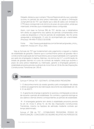 U4
214 Férias, trabalho da mulher e Direito Coletivo do Trabalho
Delgado, destacou que o próprio Tribunal Regional admitiu que a gravidez
ocorreu no período de aviso prévio indenizado, ao adotar a Orientação
Jurisprudencial do TST, que dispõe que a data de saída a ser anotada na
CTPS deve corresponder à do término do prazo do aviso prévio, ainda que
indenizado, entendeu que a estabilidade estava configurada.
Assim, com base na Súmula 396 do TST, decidiu que a trabalhadora
tem direito ao pagamento dos salários do período compreendido entre
a data da despedida e o final do período de estabilidade, não lhe sendo
assegurada a reintegração. O voto foi acompanhado por unanimidade.
(Processo: RR-490-77.2010.5.02.0038).
Fonte: http://www.guiatrabalhista.com.br/tematicas/gravidez_inicio_
estab.htm. Acesso em: 14 jul. 2015.
Veja as Súmulas do TST que fundamentam este julgamento e regulam a matéria
da estabilidade da gestante. Observe que o conhecimento prévio da gravidez não é
condicionante à aplicação da norma protetora, pois a responsabilidade com a gestante
por parte do empregador é objetiva. Ademais, nos termos da CLT, a confirmação do
estado de gravidez advindo no curso do contrato de trabalho, ainda que durante o
prazo do aviso prévio trabalhado ou indenizado, garante à empregada gestante a
estabilidade provisória prevista na alínea b do inciso II do art. 10 do Ato das Disposições
Constitucionais Transitórias (art. 391-A).
Súmula nº 244 do TST - GESTANTE. ESTABILIDADE PROVISÓRIA
I - O desconhecimento do estado gravídico pelo empregador não afasta
o direito ao pagamento da indenização decorrente da estabilidade (art. 10,
II, b do ADCT).
II - A garantia de emprego à gestante só autoriza a reintegração se esta se
der durante o período de estabilidade. Do contrário, a garantia restringe-se
aos salários e demais direitos correspondentes ao período de estabilidade.
III - A empregada gestante tem direito à estabilidade provisória prevista
no art. 10, inciso II, alínea “b”, do Ato das Disposições Constitucionais
Transitórias, mesmo na hipótese de admissão mediante contrato por
tempo determinado.
Súmula nº 396 do TST - ESTABILIDADE PROVISÓRIA. PEDIDO DE
REINTEGRAÇÃO. CONCESSÃO DO SALÁRIO RELATIVO AO PERÍODO DE
Vocabulário
 