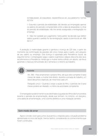 U4
215Férias, trabalho da mulher e Direito Coletivo do Trabalho
A proteção à maternidade garante à genitora a licença de 120 dias, a partir do
momento da confirmação da gravidez até cinco meses após o parto, sem prejuízo
de seu salário ou emprego. Esta licença é suportada pela Previdência Social, da
seguinte forma: o empregador paga o salário à genitora e depois desconta dos seus
recolhimentos à Previdência. Ainda que a mulher tenha sofrido um aborto, ser-lhe-á
garantido o repouso remunerado de 2 semanas e o retorno ao trabalho.
O empregador poderá manter locais destinados à guarda dos filhos das funcionárias
durante o período da amamentação, desde que tenham, no mínimo, um berçário,
uma saleta de amamentação, uma cozinha dietética e uma instalação sanitária.
ESTABILIDADE JÁ EXAURIDO. INEXISTÊNCIA DE JULGAMENTO EXTRA
PETITA
I - Exaurido o período de estabilidade, são devidos ao empregado apenas
os salários do período compreendido entre a data da despedida e o final
do período de estabilidade, não lhe sendo assegurada a reintegração no
emprego.
II - Não há nulidade por julgamento “extra petita” da decisão que deferir
salário quando o pedido for de reintegração, dados os termos do art. 496
da CLT.
Assimile
Art. 396 - Para amamentar o próprio filho, até que este complete 6 (seis)
meses de idade, a mulher terá direito, durante a jornada de trabalho, a 2
(dois) descansos especiais, de meia hora cada um.
Parágrafo único - Quando o exigir a saúde do filho, o período de 6 (seis)
meses poderá ser dilatado, a critério da autoridade competente.
Agora convido você para juntos buscarmos a resposta para a situação-problema
apresentada no início da Seção. Vamos fazê-lo, considerando os conhecimentos que
foram construídos.
Sem medo de errar
 