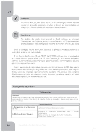 U4
216 Férias, trabalho da mulher e Direito Coletivo do Trabalho
Atenção!
Os incisos XVIII, XX, XXV e XXX do art. 7º da Constituição Federal de 1988
conferem proteção especial à mulher e devem ser interpretados em
conjunto com as Convenções Internacionais do Trabalho.
No âmbito do direito internacional, o Brasil ratificou as principais
Convenções da Organização Mundial do Trabalho (OIT) que conferem
direitos especiais e de proteção ao trabalho da mulher: 100, 103, 111 e 171.
Lembre-se
Dada à condição natural da mulher, são duas as principais medidas protetivas: a
proteção à gestante e à maternidade.
E conforme dispõe o art. 10, da ADCT, da CF/1988, até que seja promulgada a
lei complementar a que se refere o art. 7º, I, da Constituição, está vedada a dispensa
arbitrária ou sem justa causa da empregada gestante, desde a confirmação da gravidez
até cinco meses após o parto.
Assim, a proteção à maternidade garante à genitora a licença de 120 dias, a partir
do momento da confirmação da gravidez até cinco meses após o parto, sem prejuízo
de seu salário ou emprego e para amamentar o próprio filho, até que este complete
6 (seis) meses de idade, a mulher terá direito, durante a jornada de trabalho, a 2 (dois)
descansos especiais, de meia hora cada um.
Avançando na prática
Pratique mais
Instrução
Desafiamos você a praticar o que aprendeu transferindo seus conhecimentos para novas situações
que se podem encontrar no ambiente de trabalho. Realize as atividades e depois as compare com a
de seus colegas.
“Trabalho da mulher”
1. Competência de fundamentos
de área
Aplicar conceitos jurídicos apreendidos.
2. Objetivos de aprendizagem
Conhecer o tratamento diferenciado dado à mulher
trabalhadora.
Saber as regras de proteção da mulher no trabalho.
Saber como operar a lei.
 