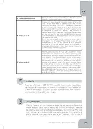 U4
217Férias, trabalho da mulher e Direito Coletivo do Trabalho
Segundo a Súmula nº 396 do TST, exaurido o período de estabilidade,
são devidos ao empregado os salários do período compreendido entre
a data da despedida e o final do período de estabilidade, não lhe sendo
assegurada a reintegração no emprego.
Lembre-se
3. Conteúdos relacionados
Condições. Normas de proteção. Duração. Trabalho noturno.
Proteção à maternidade. Períodos de descanso.
4. Descrição da SP
Imagine, em nossa situação hipotética, o caso de Samantha
Silva. Ela, por duas vezes na semana passou mal e quase
desmaiou. Seu patrão, desconfiado, a dispensou na semana
seguinte. Transcorrida mais uma semana, ela descobriu que
estava grávida de 3 meses. Voltou ao trabalho para comunicar
ao seu patrão de tal ocorrido, pedindo a ele o retorno ao
trabalho, alegando em sua defesa estabilidade. O empregador,
por sua vez, disse-lhe que como ela não havia comunicado
com antecedência ou antes da demissão sem justa causa, ele
não poderia fazer nada.
Diante de uma situação como esta, como devem agir o
empregador e a empregada? Quem está correto em sua
interpretação da lei? Ou seja, perante a lei, é permitida
dispensa da funcionária grávida, quando o empregador e
empregada desconhecem o fato? Quais são os limites e os
condicionantes impostos neste caso?
5. Resolução da SP
Esta situação já suscitou diversas ações, inclusive o ensejo
da situação mais extremada que é a do aviso prévio, visto
anteriormente. A matéria, antes controvertida, pois se discutiu
se a data do início da estabilidade deveria ser contada a
partir da comunicação da empregada ao empregador,
da comunicação do médico à mulher (de que ela está
grávida) ou da gravidez em si. Hoje tanto a doutrina quanto
a jurisprudência, e mesmo o art. 391-A, da CLT, fixam a
estabilidade a partir da data da gravidez. Assim, Samantha Silva
deverá ser indenizada durante o período que corresponder à
sua estabilidade, não necessitando, no entanto, retornar ao
emprego, cargo ou função que possuía, por incidência da
Súmula 396, do TST.
Faça você mesmo
Cláudia Campos, por necessidade de saúde, saiu de licença-gestante dois
meses antes do parto. Após o trânsito dos 120 dias, foi indagada pela RH
da empresa para retornar ao trabalho. Ela alegou que como seu filho está
com 5 meses apenas, tem direito a amamentá-lo até que complete 6
meses de idade. Como resolver esta situação? Quem está com o direito?
 