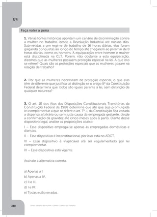 U4
218 Férias, trabalho da mulher e Direito Coletivo do Trabalho
Faça valer a pena
1. Várias fontes históricas apontam um cenário de discriminação contra
a mulher no trabalho, desde a Revolução Industrial até nossos dias.
Submetidas a um regime de trabalho de 16 horas diárias, elas foram
galgando conquistas ao longo do tempo até chegarem ao patamar de 8
horas diárias, como os homens. A equiparação entre homem e mulher
está disciplinada na CLT. Porém, não obstante a esta equiparação,
dizemos que as mulheres possuem proteção especial na lei. A que isto
se refere? Quais são as proteções especiais que as mulheres gozam na
relação de trabalho?
2. Por que as mulheres necessitam de proteção especial, o que elas
têm de diferente que justifica tal distinção se o artigo 5º da Constituição
Federal determina que todos são iguais perante a lei, sem distinção de
qualquer natureza?
3. O art. 10 dos Atos das Disposições Constitucionais Transitórias da
Constituição Federal de 1988 determina que até que seja promulgada
lei complementar a que se refere o art. 7º, I, da Constituição fica vedada
a dispensa arbitrária ou sem justa causa da empregada gestante, desde
a confirmação da gravidez até cinco meses após o parto. Diante desse
dispositivo legal, analise as proposições abaixo.
I – Esse dispositivo emprega-se apenas às empregadas domésticas e
diaristas.
II – Esse dispositivo é inconstitucional, por isso está no ADCT.
III – Esse dispositivo é inaplicável até ser regulamentado por lei
complementar.
IV – Esse dispositivo está vigente.
Assinale a alternativa correta.
a) Apenas a I.
b) Apenas a IV.
c) II e III.
d) I e IV.
e) Todas estão erradas.
 