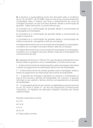 U4
219Férias, trabalho da mulher e Direito Coletivo do Trabalho
4. A doutrina e Jurisprudência muito tem discutido sobre a incidência
do art. 10, do ADCT, da CF/1988. Hoje em dia, já há um posicionamento
consolidado sobre a matéria, que fixou o entendimento do início da
contagem do prazo, ao que a lei aduz dizendo “desde a confirmação da
gravidez”. Sobre este ponto, é correto afirmar que:
a) Considera-se a confirmação da gravidez desde a comunicação da
empregada ao empregador.
b) Considera-se a confirmação da gravidez desde a comunicação do
médico à paciente.
c) Considera-se a confirmação da gravidez desde a comunicação do
médico à paciente, retroagindo à data da concepção.
d) Independentemente da comunicação da empregada ao empregador,
considera-se a contagem do prazo desde a data da concepção.
e) Independentemente da comunicação da empregada ao empregador,
considera-se a contagem do prazo desde a data que a empregada tem
conhecimento do fato.
5. A despeito da Súmula nº 244 do TST, que disciplina entendimento dos
direitos afetos à gestante como a estabilidade, é correto afirmar que:
I – O desconhecimento do estado gravídico pelo empregador não afasta
o direito ao pagamento da indenização decorrente da estabilidade.
II – O desconhecimento do estado gravídico pelo empregador afasta o
direito ao pagamento da indenização decorrente da estabilidade.
III – A garantia de emprego à gestante só autoriza a reintegração se
esta se der durante o período de estabilidade. Do contrário, a garantia
restringe-se aos salários e demais direitos correspondentes ao período
de estabilidade.
IV – A empregada gestante tem direito à estabilidade provisória prevista
no art. 10, inciso II, alínea “b”, do Ato das Disposições Constitucionais
Transitórias, na hipótese de admissão mediante contrato por tempo
indeterminado.
Assinale a alternativa correta.
a) I e III.
b) II e IV.
c) I e II.
d) III e IV.
e) Todas estão corretas.
 