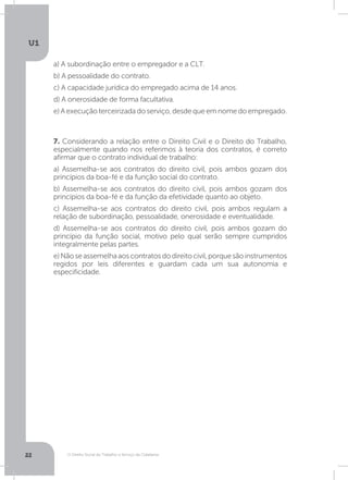 O Direito Social do Trabalho a Serviço da Cidadania
U1
22
7. Considerando a relação entre o Direito Civil e o Direito do Trabalho,
especialmente quando nos referimos à teoria dos contratos, é correto
afirmar que o contrato individual de trabalho:
a) Assemelha-se aos contratos do direito civil, pois ambos gozam dos
princípios da boa-fé e da função social do contrato.
b) Assemelha-se aos contratos do direito civil, pois ambos gozam dos
princípios da boa-fé e da função da efetividade quanto ao objeto.
c) Assemelha-se aos contratos do direito civil, pois ambos regulam a
relação de subordinação, pessoalidade, onerosidade e eventualidade.
d) Assemelha-se aos contratos do direito civil, pois ambos gozam do
princípio da função social, motivo pelo qual serão sempre cumpridos
integralmente pelas partes.
e)Nãoseassemelhaaoscontratosdodireitocivil,porquesãoinstrumentos
regidos por leis diferentes e guardam cada um sua autonomia e
especificidade.
a) A subordinação entre o empregador e a CLT.
b) A pessoalidade do contrato.
c) A capacidade jurídica do empregado acima de 14 anos.
d) A onerosidade de forma facultativa.
e) A execução terceirizada do serviço, desde que em nome do empregado.
 