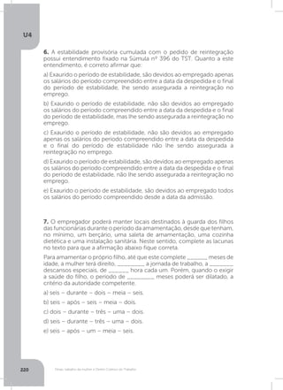 U4
220 Férias, trabalho da mulher e Direito Coletivo do Trabalho
6. A estabilidade provisória cumulada com o pedido de reintegração
possui entendimento fixado na Súmula nº 396 do TST. Quanto a este
entendimento, é correto afirmar que:
a) Exaurido o período de estabilidade, são devidos ao empregado apenas
os salários do período compreendido entre a data da despedida e o final
do período de estabilidade, lhe sendo assegurada a reintegração no
emprego.
b) Exaurido o período de estabilidade, não são devidos ao empregado
os salários do período compreendido entre a data da despedida e o final
do período de estabilidade, mas lhe sendo assegurada a reintegração no
emprego.
c) Exaurido o período de estabilidade, não são devidos ao empregado
apenas os salários do período compreendido entre a data da despedida
e o final do período de estabilidade não lhe sendo assegurada a
reintegração no emprego.
d) Exaurido o período de estabilidade, são devidos ao empregado apenas
os salários do período compreendido entre a data da despedida e o final
do período de estabilidade, não lhe sendo assegurada a reintegração no
emprego.
e) Exaurido o período de estabilidade, são devidos ao empregado todos
os salários do período compreendido desde a data da admissão.
7. O empregador poderá manter locais destinados à guarda dos filhos
das funcionárias durante o período da amamentação, desde que tenham,
no mínimo, um berçário, uma saleta de amamentação, uma cozinha
dietética e uma instalação sanitária. Neste sentido, complete as lacunas
no texto para que a afirmação abaixo fique correta.
Para amamentar o próprio filho, até que este complete ______ meses de
idade, a mulher terá direito, ________ a jornada de trabalho, a _______
descansos especiais, de ______ hora cada um. Porém, quando o exigir
a saúde do filho, o período de ________ meses poderá ser dilatado, a
critério da autoridade competente.
a) seis – durante – dois – meia – seis.
b) seis – após – seis – meia – dois.
c) dois – durante – três – uma – dois.
d) seis – durante – três – uma – dois.
e) seis – após – um – meia – seis.
 