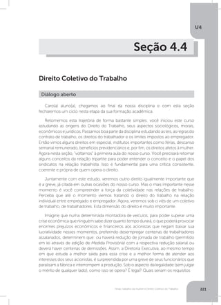 U4
221Férias, trabalho da mulher e Direito Coletivo do Trabalho
Seção 4.4
Direito Coletivo do Trabalho
Caro(a) aluno(a), chegamos ao final da nossa disciplina e com esta seção
fecharemos um ciclo nesta etapa da sua formação acadêmica.
Retomemos esta trajetória de forma bastante simples: você iniciou este curso
estudando as origens do Direito do Trabalho, seus aspectos sociológicos, morais,
econômicosejurídicos.Passamosboapartedadisciplinaestudandoasleis,asregrasdo
contrato de trabalho, os direitos do trabalhador e os limites impostos ao empregador.
Então vimos alguns direitos em especial, institutos importantes como férias, descanso
semanal remunerado, benefícios previdenciários e, por fim, os direitos afetos à mulher.
Agora nesta seção, “voltamos” à primeira aula do nosso curso. Você precisará retomar
alguns conceitos da relação tripartite para poder entender o conceito e o papel dos
sindicatos na relação trabalhista. Isso é fundamental para uma crítica consistente,
coerente e própria de quem opera o direito.
Juntamente com este estudo, veremos outro direito igualmente importante que
é a greve, já citada em outras ocasiões do nosso curso. Mas o mais importante nesse
momento é você compreender a força da coletividade nas relações de trabalho.
Perceba que até o momento viemos tratando o direito do trabalho na relação
individual entre empregado e empregador. Agora, veremos sob o viés de um coletivo
de trabalho, de trabalhadores. Esta dimensão do direito é muito importante.
Imagine que numa determinada montadora de veículos, para poder superar uma
crise econômica que ninguém sabe dizer quanto tempo durará, o que poderá provocar
enormes prejuízos econômicos e financeiros aos acionistas que negam baixar sua
lucratividade nesses momentos, preferindo desempregar centenas de trabalhadores
assalariados, determinem que: ou haverá redução de jornada de trabalho (permitido
em lei através de edição de Medida Provisória) com a respectiva redução salarial ou
deverá haver centenas de demissões. Assim, a Diretoria Executiva, ao mesmo tempo
em que estuda a melhor saída para essa crise e a melhor forma de atender aos
interesses dos seus acionistas, é surpreendida por uma greve de seus funcionários que
paralisam a fábrica e interrompem a produção. Sob o aspecto da legalidade (sem julgar
o mérito de qualquer lado), como isso se opera? É legal? Quais seriam os requisitos
Diálogo aberto
 