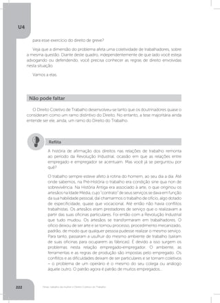 U4
222 Férias, trabalho da mulher e Direito Coletivo do Trabalho
para esse exercício do direito de greve?
Veja que a dimensão do problema afeta uma coletividade de trabalhadores, sobre
a mesma questão. Diante deste quadro, independentemente de que lado você esteja
advogando ou defendendo, você precisa conhecer as regras de direito envolvidas
nesta situação.
Vamos a elas.
O Direito Coletivo de Trabalho desenvolveu-se tanto que os doutrinadores quase o
consideram como um ramo distintivo do Direito. No entanto, a tese majoritária ainda
entende ser ele, ainda, um ramo do Direito do Trabalho.
Não pode faltar
A história de afirmação dos direitos nas relações de trabalho remonta
ao período da Revolução Industrial, ocasião em que as relações entre
empregado e empregador se acentuam. Mas você já se perguntou por
quê?
O trabalho sempre esteve afeto à rotina do homem, ao seu dia a dia. Até
onde sabemos, na Pré-História o trabalho era condição sine qua non de
sobrevivência. Na História Antiga era associado à arte, o que originou os
artesãosnaIdadeMédia,cujo“contrato”deseusserviçossedavaemfunção
da sua habilidade pessoal, daí chamarmos o trabalho de ofício, algo dotado
de especificidade, quase que vocacional. Até então não havia conflitos
trabalhistas. Os artesãos eram prestadores de serviço que o realizavam a
partir das suas oficinas particulares. Foi então com a Revolução Industrial
que tudo mudou. Os artesãos se transformaram em trabalhadores. O
ofício deixou de ser arte e se tornou processo, procedimento mecanizado,
padrão, de modo que qualquer pessoa pudesse realizar o mesmo serviço.
Para tanto, passaram a usufruir do mesmo ambiente de trabalho (saíram
de suas oficinas para ocuparem as fábricas). É devido a isso surgem os
problemas nesta relação empregado-empregador. O ambiente, as
ferramentas e as regras de produção são impostas pelo empregado. Os
conflitos e as dificuldades deixam de ser particulares e se tornam coletivos
– o problema de um operário é o mesmo do seu colega ou análogo
àquele outro. O patrão agora é patrão de muitos empregados...
Reflita
 