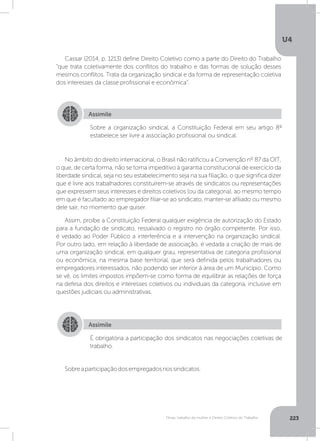 U4
223Férias, trabalho da mulher e Direito Coletivo do Trabalho
Cassar (2014, p. 1213) define Direito Coletivo como a parte do Direito do Trabalho
“que trata coletivamente dos conflitos do trabalho e das formas de solução desses
mesmos conflitos. Trata da organização sindical e da forma de representação coletiva
dos interesses da classe profissional e econômica”.
Sobreaparticipaçãodosempregadosnossindicatos:
No âmbito do direito internacional, o Brasil não ratificou a Convenção nº 87 da OIT,
o que, de certa forma, não se torna impeditivo à garantia constitucional de exercício da
liberdade sindical, seja no seu estabelecimento seja na sua filiação, o que significa dizer
que é livre aos trabalhadores constituírem-se através de sindicatos ou representações
que expressem seus interesses e direitos coletivos (ou da categoria), ao mesmo tempo
em que é facultado ao empregador filiar-se ao sindicato, manter-se afiliado ou mesmo
dele sair, no momento que quiser.
Assim, proíbe a Constituição Federal qualquer exigência de autorização do Estado
para a fundação de sindicato, ressalvado o registro no órgão competente. Por isso,
é vedado ao Poder Público a interferência e a intervenção na organização sindical.
Por outro lado, em relação à liberdade de associação, é vedada a criação de mais de
uma organização sindical, em qualquer grau, representativa de categoria profissional
ou econômica, na mesma base territorial, que será definida pelos trabalhadores ou
empregadores interessados, não podendo ser inferior à área de um Município. Como
se vê, os limites impostos impõem-se como forma de equilibrar as relações de força
na defesa dos direitos e interesses coletivos ou individuais da categoria, inclusive em
questões judiciais ou administrativas.
Assimile
Assimile
Sobre a organização sindical, a Constituição Federal em seu artigo 8º
estabelece ser livre a associação profissional ou sindical.
É obrigatória a participação dos sindicatos nas negociações coletivas de
trabalho.
 