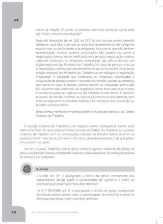 U4
226 Férias, trabalho da mulher e Direito Coletivo do Trabalho
índice da inflação. O patrão, no entanto, está com dúvida de como deve
agir. Como resolver esta situação?
Segundo disposição do art. 616, da CLT, há um rito que ambos deverão
obedecer, qual seja, o de que os sindicatos representativos de categorias
econômicas ou profissionais e as empresas, inclusive as que não tenham
representação sindical, quando provocados, não podem recusar-se à
negociação coletiva. Assim, verificando-se a recusa à negociação coletiva,
cabe aos Sindicatos ou empresas interessadas dar ciência do fato aos
órgãos regionais do Ministério do Trabalho. No caso de persistir a recusa
à negociação coletiva pelo desatendimento às convocações feitas pelos
órgãos regionais do Ministério de Trabalho ou se malograr a negociação
entabulada, é facultada aos Sindicatos ou empresas interessadas a
instauração de dissídio coletivo. Havendo convenção, acordo ou sentença
normativa em vigor, o dissídio coletivo deverá ser instaurado dentro dos
60 (sessenta) dias anteriores ao respectivo termo final, para que o novo
instrumento possa ter vigência no dia imediato a esse termo. E nenhum
processo de dissídio coletivo de natureza econômica será admitido sem
antes se esgotarem as medidas relativas à formalização da Convenção ou
Acordo correspondente.
Desta forma, nenhuma empresa poderá se furtar do exercício do Direito
Coletivo de Trabalho.
O Acordo Coletivo de Trabalho é um negócio jurídico extrajudicial. Como você
deve se lembrar, na aula sobre as fontes formais do Direito do Trabalho, os acordos
coletivos de trabalho com as convenções coletivas de trabalho fazem lei entre as
partes por serem normas ou comandos abstratos, gerais e impessoais, mas que geram
vínculo entre as partes.
Por fim, a greve. Podemos definir greve como o legítimo exercício do direito de
greve a suspensão coletiva, temporária e pacífica, total ou parcial, de prestação pessoal
de serviços a empregador.
Assimile
CF/1988, art. 9º: é assegurado o direito de greve, competindo aos
trabalhadores decidir sobre a oportunidade de exercê-lo e sobre os
interesses que devam por meio dele defender.
Lei nº 7.783/1989, art. 1º: é assegurado o direito de greve, competindo
aos trabalhadores decidir sobre a oportunidade de exercê-lo e sobre os
interesses que devam por meio dele defender.
 