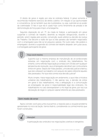 U4
227Férias, trabalho da mulher e Direito Coletivo do Trabalho
O direito de greve é regido por esta lei ordinária federal. A greve somente é
reconhecida mediante exercício de direito coletivo. Em relação à sua oportunidade
e conveniência, diz-se também que ela é potestativa, ou seja, submete-se ao poder
da coletividade. O fato é que ela é usada hoje como ferramenta de pressão e de
demonstração de força para impor uma barganha.
Segundo disposição do art. 7º, da citada lei federal, a participação em greve
suspende o contrato de trabalho, devendo as relações obrigacionais, durante o
período, serem regidas pelo acordo, convenção, laudo arbitral ou decisão da Justiça
do Trabalho. Daí decorre a razão de que os dias parados são também negociados
com o empregador para não se ter prejuízos salariais. Por outro lado, não poderá o
empregador, durante a suspensão do contrato de trabalho despedir, sem justa causa,
o empregado participante de greve.
Faça você mesmo
Suponha que a mesma empresa de manutenção de ar-condicionado
estivesse em negociação com o sindicato dos trabalhadores. No
entanto, como referida negociação já contava com 20 dias sem qualquer
perspectiva de resolução, seus empregados decidiram por conta própria
entrar em greve. Depois de 4 dias parados, uma decisão judicial ordenou
que eles voltassem ao trabalho com prejuízo de salário referente àqueles
dias paralisados. Por que está correta essa decisão judicial?
Muito simples. Havia negociação em andamento, o que inibe a iniciativa
unilateral dos trabalhadores. E não apenas isso, a decisão de entrar
em greve é dos trabalhadores, mas a deflagração e a comunicação
ao empregador da greve é responsabilidade legal dos sindicatos. Os
trabalhadores no caso desrespeitaram o rito legal da greve, por isso sua
declaração de ilegal e o prejuízo salarial referente aos dias paralisados.
Agora convido você para juntos buscarmos a resposta para a situação-problema
apresentada no início da Seção. Vamos fazê-lo, considerando os conhecimentos que
foram construídos.
Sem medo de errar
Atenção!
A participação dos sindicatos nas negociações coletivas é obrigatória.
 