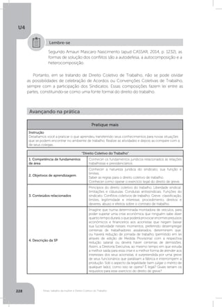 U4
228 Férias, trabalho da mulher e Direito Coletivo do Trabalho
Segundo Amauri Mascaro Nascimento (apud CASSAR, 2014, p. 1232), as
formas de solução dos conflitos são a autodefesa, a autocomposição e a
heterocomposição.
Lembre-se
Portanto, em se tratando de Direito Coletivo de Trabalho, não se pode olvidar
as possibilidades de celebração de Acordos ou Convenções Coletivas de Trabalho,
sempre com a participação dos Sindicatos. Essas composições fazem lei entre as
partes, constituindo-se como uma fonte formal do direito do trabalho.
Avançando na prática
Pratique mais
Instrução
Desafiamos você a praticar o que aprendeu transferindo seus conhecimentos para novas situações
que se podem encontrar no ambiente de trabalho. Realize as atividades e depois as compare com a
de seus colegas.
“Direito Coletivo do Trabalho”
1. Competência de fundamentos
de área
Conhecer os fundamentos jurídicos relacionados às relações
trabalhistas e previdenciários.
2. Objetivos de aprendizagem
Conhecer a natureza jurídica do sindicato, sua função e
limites.
Saber as regras para o direito coletivo de trabalho.
Conhecer como operar o exercício legal do direito de greve.
3. Conteúdos relacionados
Princípios do direito coletivo do trabalho. Liberdade sindical:
limitações e cláusulas. Condutas antissindicais. Funções do
sindicato. Conflitos coletivos de trabalho. Greve: classificação,
limites, legitimidade e interesse, procedimento, direitos e
deveres, abuso e efeitos sobre o contrato de trabalho.
4. Descrição da SP
Imagine que numa determinada montadora de veículos, para
poder superar uma crise econômica que ninguém sabe dizer
quanto tempo durará, o que poderá provocar enormes prejuízos
econômicos e financeiros aos acionistas que negam baixar
sua lucratividade nesses momentos, preferindo desempregar
centenas de trabalhadores assalariados, determinem que:
ou haverá redução de jornada de trabalho (permitido em lei
através de edição de Medida Provisória) com a respectiva
redução salarial ou deverá haver centenas de demissões.
Assim, a Diretoria Executiva, ao mesmo tempo em que estuda
a melhor saída para essa crise e a melhor forma de atender aos
interesses dos seus acionistas, é surpreendida por uma greve
de seus funcionários que paralisam a fábrica e interrompem a
produção. Sob o aspecto da legalidade (sem julgar o mérito de
qualquer lado), como isso se opera? É legal? Quais seriam os
requisitos para esse exercício do direito de greve?
 