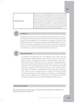 U4
229Férias, trabalho da mulher e Direito Coletivo do Trabalho
5. Descrição da SP
A greve é um direito constitucional e seu exercício está
regulado pela Lei nº 7.783/1989. Partindo do pressuposto de que
a greve é um direito do trabalhador que serve para demonstrar
força e poder de negociação, caberá a estes trabalhadores a
decisão de entrar ou não entrar em greve. Embora ela deva
ser homologada pela entidade de classe, é a assembleia dos
trabalhadores que deverá assentir no exercício desse direito.
Caso contrário, ela será abusiva e os prejuízos reverter-se-ão
contra os trabalhadores, pois a greve é causa de suspensão do
contrato de trabalho e no caso de abuso do direito de greve os
trabalhadores grevistas perderão os dias não trabalhados.
É vedada a rescisão de contrato de trabalho durante a greve, bem como a
contratação de trabalhadores substitutos, exceto para manter em atividade
equipes de empregados com o propósito de assegurar os serviços cuja
paralisação resultem em prejuízo irreparável, pela deterioração irreversível
de bens, máquinas e equipamentos, bem como a manutenção daqueles
essenciais à retomada das atividades da empresa quando da cessação do
movimento e no caso de caracterização de abuso de greve.
Lembre-se
Faça você mesmo
O Sindicato da construção civil da cidade de São Paulo está em
campanha para deflagrar greve contra material usado em larga escala
pelas empresas incorporadoras, porque, segundo alega o sindicato, o
material é de baixa resistência e tem se mostrado inadequado para a
obra, tendo sido o causador de vários acidentes ao longo do mundo. Eles
marcaram um dia para paralisação nacional, como forma de demonstrar
força para negociar contra essas empresas que são multinacionais e
milionárias. No entanto, a Confederação das Incorporadoras ingressou
com medida judicial antecipando-se ao fatídico dia de greve geral
nacional e já conseguiu liminar judicial que impede que os trabalhadores
façam a greve naquele dia em atendimento à chamada do sindicato.
Justifique provável argumento da legitimidade da decisão judicial.
Faça valer a pena
1. Por que podemos dizer que os conflitos das relações de trabalho são
problemas da era moderna?
 