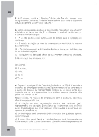 U4
230 Férias, trabalho da mulher e Direito Coletivo do Trabalho
2. A Doutrina classifica o Direito Coletivo do Trabalho como parte
integrante do Direito do Trabalho. Assim sendo, qual seria o objeto de
estudo do Direito Coletivo do Trabalho?
4. Segundo o artigo 8º da Constituição Federal de 1988, é vedada a
dispensa do empregado sindicalizado a partir do registro da candidatura
a cargo de direção ou representação sindical e, se eleito, ainda que
suplente, até um ano após o final do mandato, salvo se cometer falta
grave nos termos da lei.
Neste sentido, na relação do empregado com o sindicato, podemos
afirmar como correto que:
a) A criação de uma organização sindical, em qualquer grau,
representativa de categoria profissional ou econômica, será definida
pelos trabalhadores ou empregadores interessados e dependerá de
aprovação pelo Estado.
b) O empregado será defendido pelo sindicato em questões apenas
administrativas.
c) A assembleia geral fixará a contribuição que será descontada em
folha e servirá para custeio do sistema confederativo da representação
3. Sobre a organização sindical, a Constituição Federal em seu artigo 8º
estabelece ser livre a associação profissional ou sindical. Nestes termos,
é correto afirmarmos que:
I – A lei não poderá exigir autorização do Estado para a fundação de
sindicato.
II – É vedada a criação de mais de uma organização sindical na mesma
base territorial.
III – Ao sindicato cabe a defesa dos direitos e interesses coletivos ou
individuais da categoria.
IV – Ninguém será obrigado a filiar-se ou a manter-se filiado a sindicato.
Está correto o que se afirma em:
a) I apenas.
b) III apenas.
c) I e IV.
d) II e III.
e) Todas.
 