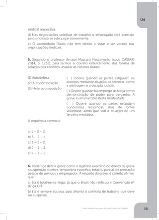 U4
231Férias, trabalho da mulher e Direito Coletivo do Trabalho
5. Segundo o professor Amauri Mascaro Nascimento (apud CASSAR,
2014, p. 1232), para termos o correto entendimento das formas de
solução dos conflitos, associe as colunas abaixo:
(1) Autodefesa
(2) Autocomposição
(3) Heterocomposição
A sequência correta é:
a) 1 – 2 – 3.
b) 3 – 2 – 1.
c) 3 – 1 – 2.
d) 2 – 1 – 3.
e) 2 – 3 – 1.
6. Podemos definir greve como o legítimo exercício do direito de greve
a suspensão coletiva, temporária e pacífica, total ou parcial, de prestação
pessoa de serviços a empregador. A respeito da greve, é correto afirmar
que:
a) Ela é totalmente ilegal, já que o Brasil não ratificou a Convenção nº
87 da OIT.
b) Ela é sempre abusiva, pois afronta o contrato de trabalho que deve
ser suspenso.
( ) Ocorre quando as partes estipulam os
acordos mediante atuação de terceiro, como
a arbitragem e a decisão judicial.
( ) Ocorre quando há emprego da força como
demonstração de poder para barganha. A
greve é um exemplo desta modalidade.
( ) Ocorre quando as partes estipulam
concessões recíprocas, mas de forma
voluntária, ainda que sob a atuação de um
terceiro mediador.
sindical respectiva.
d) Nas negociações coletivas de trabalho o empregado será assistido
pelo sindicato se este julgar conveniente.
e) O aposentado filiado não tem direito a votar e ser votado nas
organizações sindicais.
 