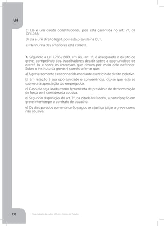 U4
232 Férias, trabalho da mulher e Direito Coletivo do Trabalho
c) Ela é um direito constitucional, pois está garantida no art. 7º, da
CF/1988.
d) Ela é um direito legal, pois está prevista na CLT.
e) Nenhuma das anteriores está correta.
7. Segundo a Lei 7.783/1989, em seu art. 1º, é assegurado o direito de
greve, competindo aos trabalhadores decidir sobre a oportunidade de
exercê-lo e sobre os interesses que devam por meio dele defender.
Sobre o instituto da greve, é correto afirmar que:
a) A greve somente é reconhecida mediante exercício de direito coletivo.
b) Em relação à sua oportunidade e conveniência, diz-se que esta se
submete à apreciação do empregador.
c) Caso ela seja usada como ferramenta de pressão e de demonstração
de força será considerada abusiva.
d) Segundo disposição do art. 7º, da citada lei federal, a participação em
greve interrompe o contrato de trabalho.
e) Os dias parados somente serão pagos se a justiça julgar a greve como
não abusiva.
 