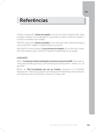 U4
233Férias, trabalho da mulher e Direito Coletivo do Trabalho
Referências
CASSAR, Vólia Bomfim. Direito do trabalho. 9. ed. Rio de Janeiro: Método, 2014. (Obra
completa e didática, com jurisprudência e caso práticos, sobre o Direito do Trabalho e
os tópicos estudados nesta unidade)
MARTINS, Sérgio Pinto. Direito do trabalho. 25. ed. São Paulo: Atlas, 2009. (Obra clássica
sobre o Direito do Trabalho e fundamental em seu estudo)
NASCIMENTO, Amauri Mascaro. Cursodedireitodotrabalho. 26. ed. São Paulo: Saraiva,
2011. (Obra clássica sobre o Direito do Trabalho e fundamental em seu estudo)
LEGISLAÇÃO
BRASIL. Constituição Federal da República Federativa do Brasil de 1988. Disponível em:
http://www.planalto.gov.br/ccivil_03/constituicao/constituicao.htm. Acesso em: 26
ago. 2015.
BRASIL. Art. 206 Consolidação das Leis do Trabalho: Decreto-Lei nº 5.452/1943.
Disponível em: http://www.jusbrasil.com.br/topicos/10741520/artigo-206-do-decreto-
lei-n-5452-de-01-de-maio-de-1943. Acesso em: 26 ago. 2015.
 