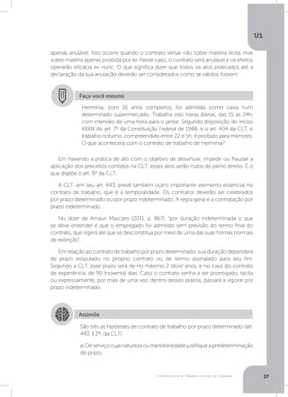 O Direito Social do Trabalho a Serviço da Cidadania
U1
27
apenas anulável. Isso ocorre quando o contrato versar não sobre matéria ilícita, mas
sobre matéria apenas proibida por lei. Neste caso, o contrato será anulável e os efeitos
operarão eficácia ex nunc. O que significa dizer que todos os atos praticados até a
declaração da sua anulação deverão ser considerados como se válidos fossem.
Em havendo a prática de ato com o objetivo de desvirtuar, impedir ou fraudar a
aplicação dos preceitos contidos na CLT, esses atos serão nulos de pleno direito. É o
que dispõe o art. 9º da CLT.
A CLT, em seu art. 443, prevê também outro importante elemento essencial no
contrato de trabalho, que é a temporalidade. Os contratos deverão ser celebrados
por prazo determinado ou por prazo indeterminado. A regra geral é a contratação por
prazo indeterminado.
No dizer de Amauri Mascaro (2011, p. 867), “por duração indeterminada o que
se deve entender é que o empregado foi admitido sem previsão do termo final do
contrato, que vigerá até que se desconstitua por meio de uma das suas formas normais
de extinção”.
Em relação ao contrato de trabalho por prazo determinado, sua duração dependerá
de prazo estipulado no próprio contrato ou de termo assinalado para seu fim.
Segundo a CLT, esse prazo será de no máximo 2 (dois) anos, e no caso do contrato
de experiência, de 90 (noventa) dias. Caso o contrato venha a ser prorrogado, tácita
ou expressamente, por mais de uma vez, dentro desses prazos, passará a vigorar por
prazo indeterminado.
Faça você mesmo
Hermínia, com 16 anos completos, foi admitida como caixa num
determinado supermercado. Trabalha oito horas diárias, das 15 às 24h,
com intervalo de uma hora para o jantar. Segundo disposição do inciso
XXXIII do art. 7º da Constituição Federal de 1988, e o art. 404 da CLT, o
trabalho noturno, compreendido entre 22 e 5h, é proibido para menores.
O que acontecerá com o contrato de trabalho de Hermínia?
Assimile
São três as hipóteses de contrato de trabalho por prazo determinado (art.
443, § 2º, da CLT):
a) De serviço cuja natureza ou transitoriedade justifique a predeterminação
do prazo;
 