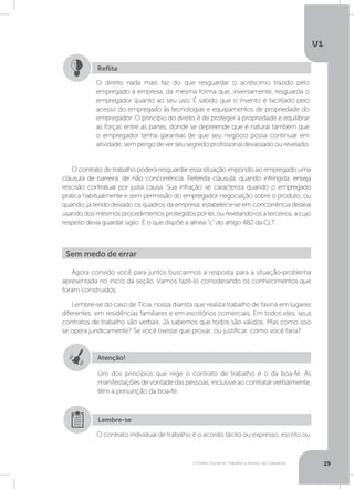 O Direito Social do Trabalho a Serviço da Cidadania
U1
29
O contrato de trabalho poderá resguardar essa situação impondo ao empregado uma
cláusula de barreira, de não concorrência. Referida cláusula, quando infringida, enseja
rescisão contratual por justa causa. Sua infração se caracteriza quando o empregado
pratica habitualmente e sem permissão do empregador negociação sobre o produto, ou
quando, já tendo deixado os quadros da empresa, estabelece-se em concorrência desleal
usando dos mesmos procedimentos protegidos por lei, ou revelando-os a terceiros, a cujo
respeito devia guardar sigilo. É o que dispõe a alínea “c” do artigo 482 da CLT.
O direito nada mais faz do que resguardar o acréscimo trazido pelo
empregado à empresa, da mesma forma que, inversamente, resguarda o
empregador quanto ao seu uso. É sabido que o invento é facilitado pelo
acesso do empregado às tecnologias e equipamentos de propriedade do
empregador. O princípio do direito é de proteger a propriedade e equilibrar
as forças entre as partes, donde se depreende que é natural também que
o empregador tenha garantias de que seu negócio possa continuar em
atividade,semperigodeverseusegredoprofissionaldevassadoourevelado.
Reflita
Agora convido você para juntos buscarmos a resposta para a situação-problema
apresentada no início da seção. Vamos fazê-lo considerando os conhecimentos que
foram construídos.
Lembre-se do caso de Tícia, nossa diarista que realiza trabalho de faxina em lugares
diferentes: em residências familiares e em escritórios comerciais. Em todos eles, seus
contratos de trabalho são verbais. Já sabemos que todos são válidos. Mas como isso
se opera juridicamente? Se você tivesse que provar, ou justificar, como você faria?
Sem medo de errar
Atenção!
Um dos princípios que rege o contrato de trabalho é o da boa-fé. As
manifestaçõesdevontadedaspessoas,inclusiveaocontratarverbalmente,
têm a presunção da boa-fé.
O contrato individual de trabalho é o acordo tácito ou expresso, escrito ou
Lembre-se
 